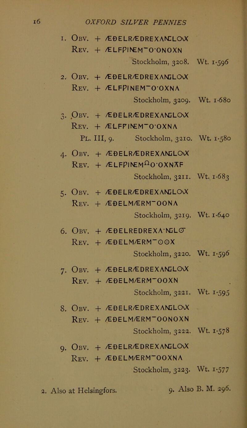 1. Obv. + /tDELR/EDREXANCLOOC Rev. + /tLFPllNEM'O-ONOXN Stockholm, 3208. 2. Obv. + /EBELR/EDREXANCLCAX Rev. + /ELFPINEM-O-OXNA Stockholm, 3209. 3. PbV. + /E0ELR/tDREXANDLCXX Rev. + /ELFPINEM'O'OXNA Pl. Ill, 9. Stockholm, 3210. 4. Obv. + /E0ELR/EDREXANDLCXX Rev. + /elfpinem^o-oxnAF Stockholm, 3211. 5. Obv. + /E0ELR/EDREXANCLCXX Rev. + /E0ELM/ERM~OONA Stockholm, 3219. 6. Obv. + /E0ELREDREXA-NCL0' Rev. + /E0ELM/ERM“GOX Stockholm, 3220. 7. Obv. + /E0ELR/edrexan:lo\X Rev. + /E0ELM/ERMOOXN Stockholm, 3221. 8. Obv. + /E0ELR/eorexanoloo< Rev. + /E0ELM/ERM~OONOXN Stockholm, 3222. 9. Obv. + /E0ELR/EDREXAKCLCXX Rev. + /E0ELM/ERMOOXNA Stockholm, 3223. Wt. 1-596 Wt. 1-6 80 Wt. 1-580 Wt. 1-683 Wt. 1-640 Wt. 1-596 Wt. 1-595 Wt. 1-578 Wt. 1-577 2. Also at Helsingfors. 9. Also B. M. 296.