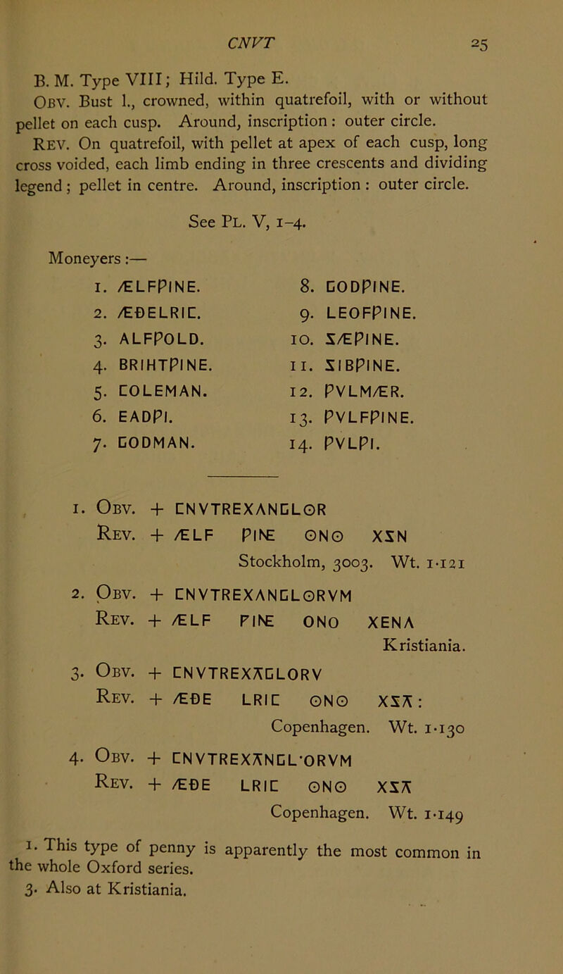 B. M. Type VIII; Hild. Type E. Obv. Bust 1., crowned, within quatrefoil, with or without pellet on each cusp. Around^ inscription : outer circle. Rev. On quatrefoil, with pellet at apex of each cusp, long cross voided, each limb ending in three crescents and dividing legend ; pellet in centre. Around, inscription : outer circle. See Pl. V, 1-4. Moneyers:— I. /ELFPINE. 8. CODPINE. 2. /EfiELRIC. 9* LEOFPINE. 3* ALFPOLD. 10. S/EPINE. 4* BRIHTPINE. 11. SIBPINE. 5* COLEMAN. 12. PVLM/ER. 6. EADPl. 13* PVLFPINE. 7- CODMAN. 14. PVLPl. 1. Obv. + CNVTREXANCLGR Rev. 4- /ELF PlI^ GNG XSN Stockholm, 3003. Wt. I-I2I 2. pBV. + CNVTREXANCLGRVM Rev. + /ELF Plh£ ONO XENA Kristiania. 3. Obv. + CNVTREXADLORV Rev. + /EDE LRIC gNG XSA : Copenhagen. Wt. 1*130 4. Obv. + CNVTREXANDL-ORVM Rev. + /E0E LRIC GNG XSA Copenhagen. Wt. 1*149 I. This type of penny is apparently the most common in the whole Oxford series. 3. Also at Kristiania.