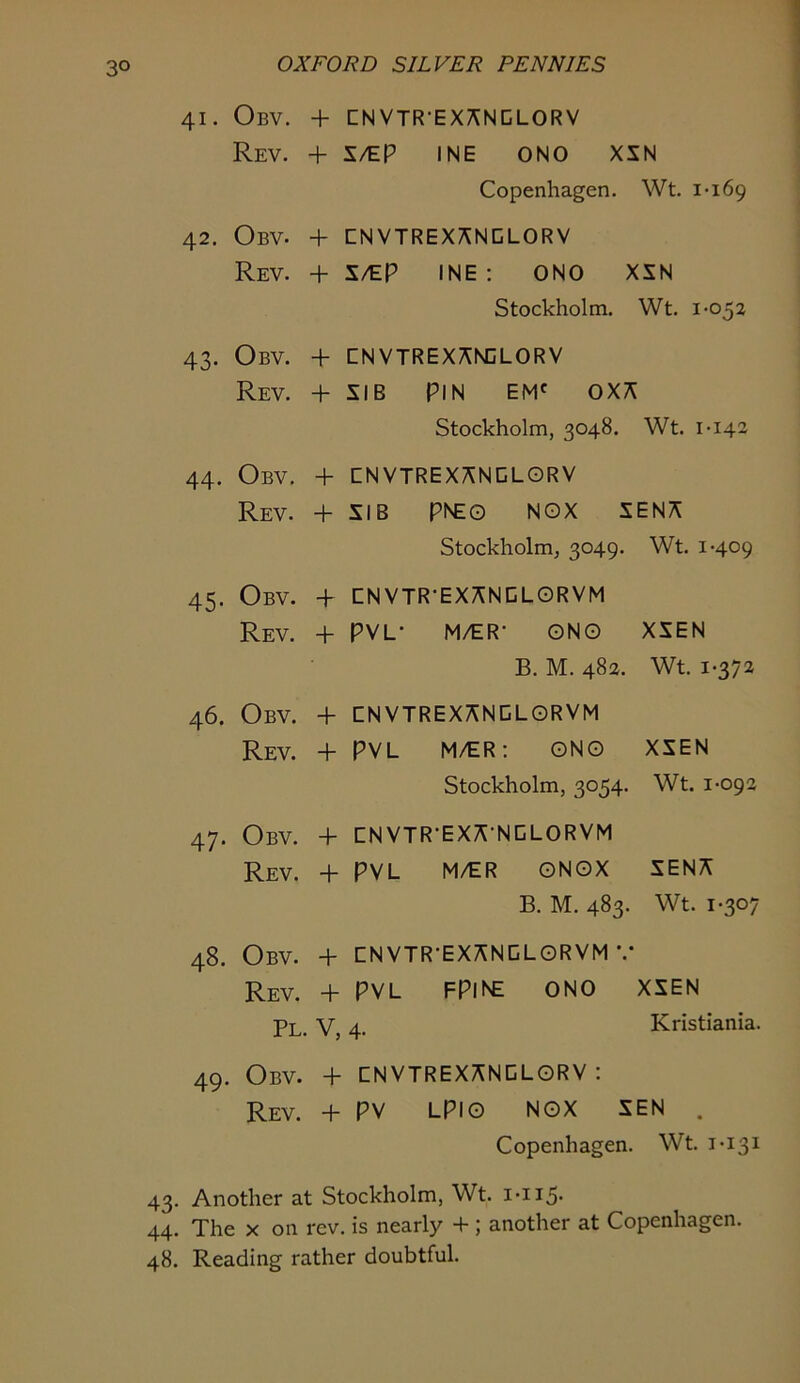 41. ObV. + [INVTR-EX;^NGLORV Rev. + S/tP INE ONO XXN Copenhagen. Wt. 1-169 42. Obv. + CNVTREX^NCLORV Rev. + 1/EP INE: ONO XSN Stockholm. Wt. 1-052 43. Obv. + CNVTREX^NCLORV Rev. + sib pin em' 0X7^ Stockholm, 3048. Wt. 1-142 44. Obv. + CNVTREXANCLORV Rev. + SIB PNEO NOX SENA Stockholm, 3049. Wt. 1-409 45. Obv. + CNVTR-EXANCLORVM Rev. + PVL- M/ER- ONO XSEN B. M. 482. Wt. 1-372 46. Obv. + CNVTREXANDLORVM Rev. + PVL M/ER; ONO XSEN Stockholm, 3054. Wt. 1-092 47. Obv. + CNVTR-EXA-NCLORVM Rev. + PVL M/ER ONOX SENA B. M. 483. Wt. 1-307 48. Obv. + CNVTR-EXANGLORVM Rev. + PVL FPINE ONO XSEN Pl. V, 4. Kristiania. 49. Obv. + CNVTREXANOLORV : Rev. + PV LPIO NOX SEN . Copenhagen. Wt. 1-131 43. Another at Stockholm, Wt. i-ii5- 44. The X on rev. is nearly + ; another at Copenhagen. 48. Reading rather doubtful.