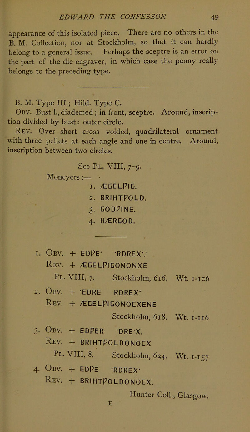 appearance of this isolated piece. There are no others in the B, M. Collection, nor at Stockholm, so that it can hardly belong to a general issue. Perhaps the sceptre is an error on the part of the die engraver, in which case the penny really belongs to the preceding type. B. M. Type III; Hild. Type C. Obv. Bust 1., diademed; in front, sceptre. Around, inscrip- tion divided by bust: outer circle. Rev. Over short cross voided, quadrilateral ornament with three pellets at each angle and one in centre. Around, inscription between two circles. See Pl. VIII, 7-9. Moneyers :— 1. /EDELPID. 2. BRIHTPOLD. 3. DODPINE. 4. H/ERDOD. 1. Obv. + EDPE- -RDREX-.- Rev. -f- /ECELPIDONONXE Pl. VIII, 7. Stockholm, 616. Wt. i-io6 2. Obv. -f- 'EDRE RDREX’ Rev. + /EEELPICONOCXENE Stockholm, 618. Wt. i-ii6 3. Obv. -f EDPER ’DRE’X. Rev. -h BRIHTPOLDONOCX Pl. VIII, 8. Stockholm, 624. Wt. 1-157 4. Obv. + EDPE -RDREX- Rev. + BRIHTPOLDONOCX. Hunter Coll,, Glasgow. E