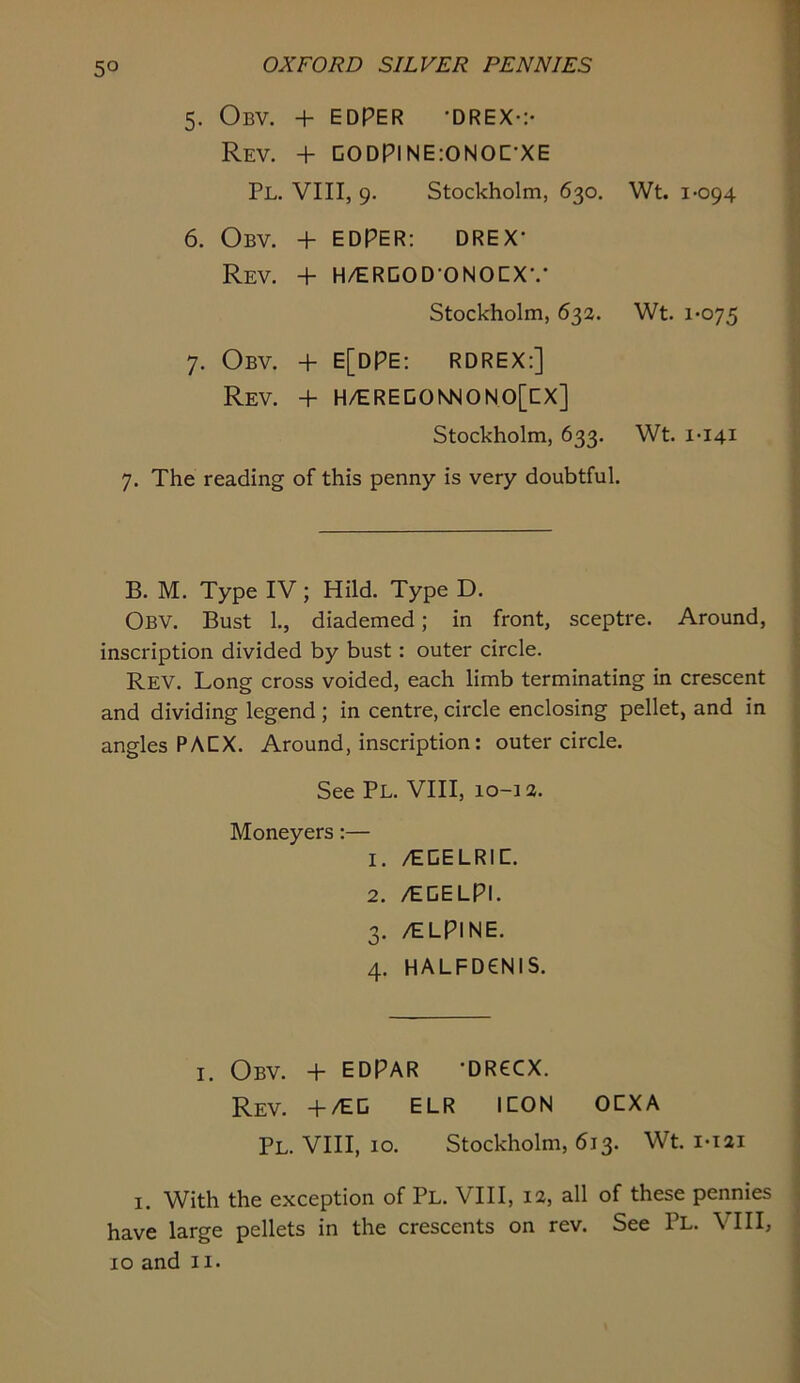 5. ObV. + EDPER -DREX-:- Rev. + C0DPINE;0N0C-XE Pl. VIII, 9. Stockholm, 630. Wt. 1-094 6. Obv. + EDPER: DREX- Rev. + H/ERGOD-ONOCX-.- Stockholm, 632. Wt. 1-075 7. Obv. + E[dPE: RDREX:] Rev. + H/EREDONNONO[CX] Stockholm, 633. Wt. 1-141 7. The reading of this penny is very doubtful. B. M. Type IV; Hild. Type D. Obv. Bust 1., diademed; in front, sceptre. Around, inscription divided by bust: outer circle. Rev. Long cross voided, each limb terminating in crescent and dividing legend ; in centre, circle enclosing pellet, and in angles PA EX. Around, inscription; outer circle. See Pl. VIII, 10-1 a. Moneyers:— 1. /EGELRIC. 2. /EGELPl. 3. /ELPINE. 4. HALFD6NIS. I. Obv. + EDPAR -DR6CX. Rev. +/EG ELR ICON OCXA Pl. VIII, 10. Stockholm, 613. Wt. i-i2i I. With the exception of Pl. VIII, 12, all of these pennies have large pellets in the crescents on rev. See Pl. VIII, 10 and II-