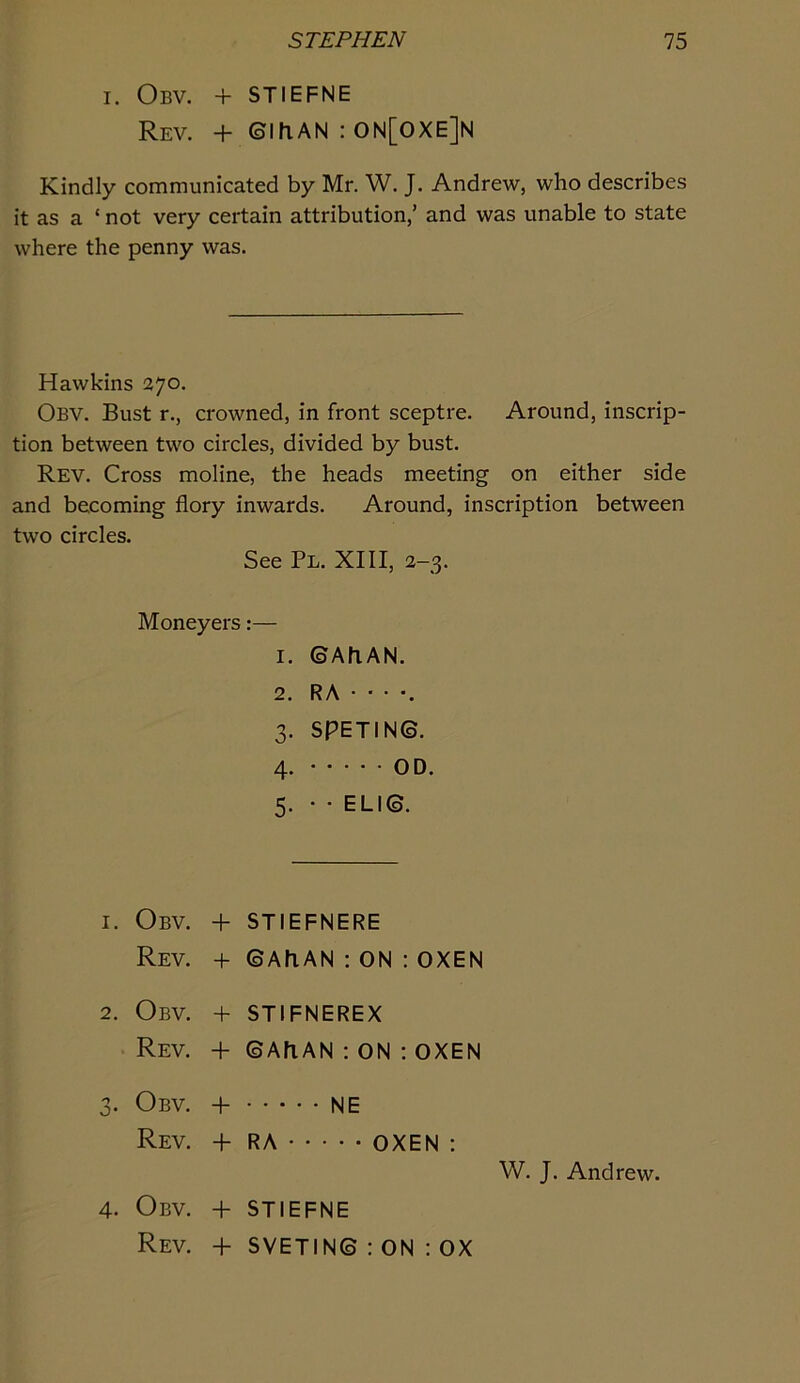 I. Obv. + STIEFNE Rev. + ©mAN : 0N[0XE]N Kindly communicated by Mr. W. J. Andrew, who describes it as a ‘ not very certain attribution,’ and was unable to state where the penny was. Hawkins 270. Obv. Bust r., crowned, in front sceptre. Around, inscrip- tion between two circles, divided by bust. Rev. Cross moline, the heads meeting on either side and becoming flory inwards. Around, inscription between two circles. See Pl. XIII, 2-3. Moneyers:— 1. ©AhAN. 2. RA • • • •. 3. SPETIN©. 4. OD. 5. • ■ ELI©. 1. Obv. -1- STIEFNERE Rev. -I- ©AhAN : ON : OXEN 2. Obv. + STIFNEREX Rev. -F ©AfiAN : on : oxen 3. Obv. + NE Rev. + RA OXEN ; W. J. Andrew. 4. Obv. + STIEFNE Rev. + SVETIN© : ON : OX