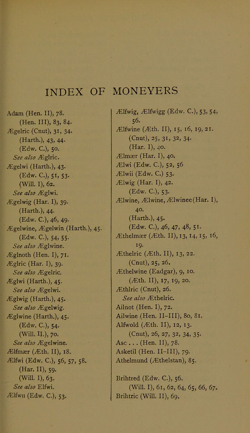 INDEX OF MONEYERS Adam (Hen. II), 78. (Hen. Ill), 83, 84. ^gelric (Cnut), 31, 34* (Harth.), 43, 44. (Edw. C.), 50. See also ^Eglric. iEgelwi (Harth.), 43. (Edw. C.), 51, 53. (Will. I), 62. See also .(Eglwi. ^Egelwig (Har. I), 39. (Harth.), 44. (Edw. C.), 46, 49. iEgelwine, .(Egelwin (Harth.), 45. (Edw. C.), 54, 55. See also .Eglwine. .Eglnoth (Hen. I), 71. .Eglric (Har. I), 39. See also .Egelric. .Eglwi (Harth.), 45. See also jEgelwi. .Eglwig (Harth.), 45. See also iEgelwig. iEglwine (Harth,), 45. (Edw. C.), 54. (Will. II.), 70. See also .^gelwine. vElfmaer (iEth. II), 18. .Elfwi (Edw. C.), 56, 57, 58. (Har. II), 59. (Will. I), 63. See also Elfwi. .Elfwn (Edw. C.), 53. .Elfwig, Elfwigg (Edw. C.), 53, 54, 56. Elfwine (Eth. II), 15, 16, 19, 21. (Cnut), 25, 31, 32, 34. (Har. I), 40. Elmasr (Har. I), 40. Elwi (Edw. C.), 52, 56 Elwii (Edw, C.) 53. Elwig (Har. I), 42. (Edw. C.), 53. Elwine, Elwine,Elwinee(Har. I), 40. (Harth.), 45. (Edw. C.), 46, 47, 48, 51- Ethelmasr (Eth. II), 13,14,15, 16, 19. Ethelric (Eth, II), 13, 22. (Cnut), 25, 26. Ethelwine (Eadgar), 9, 10. (Eth. II), 17, 19, 20. Ethlric (Cnut), 26. See also Ethelric. Ailnot (Hen. I), 72. Ailwine (Hen. II-III), 80, 8l. Alfwold (Eth. II), 12, 13. (Cnut), 26, 27, 32, 34, 35, Asc .. . (Hen. II), 78. Asketil (Hen. II-III), 79- Athehnund (Ethelstan), 85. Brihtred (Edw. C.), 56. (Will. I), 61, 62, 64, 65, 66, 67. Brihtric (Will, II), 69.