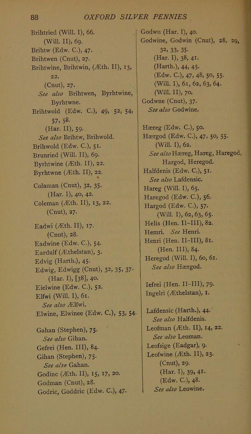 Brihtried (Will. I), 66. (Will. II), 69. Brihtw (Edw. C.), 47. Brihtvven (Cnut), 27. Brihtwine, Brihtwin, (vEth. II), 13, 22. (Cnut), 27. See also Brihtwen, Byrhtwine, Byrhtwne. Brihtwold (Edw. C.), 49, 52, S4> 57, 58. (Har. II), 59. See also Brihtw, Brihwold. Brihwold (Edw. C.), 51. Brunried (Will. II), 69. Byrhtwine (iEth. II), 22. Byrhtwne (.Eth. II), 22. Colainan (Cnut), 32, 35. (Har. I), 40, 42. Coleman (Eth. II), 13, 22. (Cnut), 27. Eadwi (Eth. II), 17. (Cnut), 28. Eadwine (Edw. C.), 54. Eardulf (Ethelstan), 3. Edvig (Harth.), 45. Edwig, Edwigg (Cnut), 32, 35, 37- (Har. I), [38], 40- Eielwine (Edw. C.), 52. Elfwi (Will. I), 61. See also Elfwi. Elwine, Elwinee (Edw. C.), 53, 54- Gahan (Stephen), 75. See also Gihan. Gefrei (Hen. HI), 84. Gihan (Stephen), 75. See also Gahan. Godinc (Eth. II), 15, 17, 20. Godman (Cnut), 28. Godric, Goddric (Edw. C.), 47. Godwn (Har. I), 40. Godwine, Godwin (Cnut), 28, 29, 32, 33, 35- (Har. I), 38, 41. (Harth.), 44, 45. (Edw. C.), 47, 48, 50, 55- (Will. I), 61, 62, 63, 64. (Will. II), 70. Godwne (Cnut), 37. See also Godwine. Hsereg (Edw. C.), 50. Hasrgod (Edw. C.), 47, 50, 55. (Will. I), 62. See «/jd?Ha2reg, Hareg, Haregod, Hargod, Heregod. Halfdenis (Edw. C.), 51. See also Lafdensic. Hareg (Will. I), 65. Haregod (Edw. C.), 56. Hargod (Edw. C.), 57. (Will. I), 62, 63, 65. Helis (Hen. II-HI), 82. Hemri. See Henri. Henri (Hen. II-HI), 81. (Hen. HI), 84. Heregod (Will. I), 60, 61. See also Haergod. lefrei (Hen. II-HI), 79. Ingelri (Ethelstan), i. Lafdensic (Harth.), 44. See also Halfdenis. Leofman (Eth. II), 14, 22. See also Leoman. Leofsige (Eadgar), 9. Leofwine (Eth. II), 23. (Cnut), 29. (Har. I), 39, 41- (Edw. C.), 48. See also Leowine.