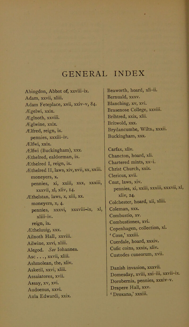 GENERAL INDEX Abingdon, Abbot of, xxviii-ix. Adam, xxvii, xliii. Adam Feteplace, xvii, xxiv-v, 84. ^gelwi, xxix. i^iglnoth, xxviii. ^glwine, xxix. Alfred, reign, ix. pennies, xxxiii-iv. yFlfwi, xxix. /Elfwi (Buckingham), xxx. ytthelred, ealdorman, ix. ^thelred I, reign, ix. ^thelred II, laws, xiv, xvii, xx, xxiii. moneyers, x. pennies, xi, xxiii, xxx, xxxiii, xxxvii, xl, xliv, 14. i^lthelstan, laws, x, xiii, xx. moneyers, x, 4. pennies, xxxvi, xxxviii-ix, xl, xliii-iv. reign, ix. yCtheluuig, xxx. Ailnoth Hall, xxviii. Ail wine, xxvi, xliii. Alegod. See lohannes. Asc . . ., xxvii, xliii. Ashmolean, the, xliv. Asketil, xxvi, xliii. Assaiatores, xvii. Assay, xv, xvi. Audoenus, xxvi. Aula Edwardi, xxix. Beaworth, hoard, xli-ii. Bemuald, xxxv. Blanching, xv, xvi. Brasenose College, xxviii. Brihtred, xxix, xlii. Britwold, xxx. Brydancumbe, Wilts., xxxii. Buckingham, xxx. Carfax, xliv. Chancton, hoard, xli. Chartered mints, xx-i. Christ Church, xxix. Clericus, xvii. Cnut, laws, xiv. pennies, xi, xxiii, xxxiii, xxxvii, xl, xliv, 24. Colchester, hoard, xii, xliii. Coleman, xxx. Combustio, xv. Combustiones, xvi. Copenhagen, collection, xl. ‘ Coxe,’ xxxiii. Cuerdale, hoard, xxxiv. Cufic coins, xxxix, xliv. Custodes cuneorum, xvii. Danish invasion, xxxvii. Domesday, xviii, xxi-iii, xxvii-ix Dorobemia, pennies, xxxiv-v. Drapere Hall, xxv. ‘ Droxana,’ xxxiii.