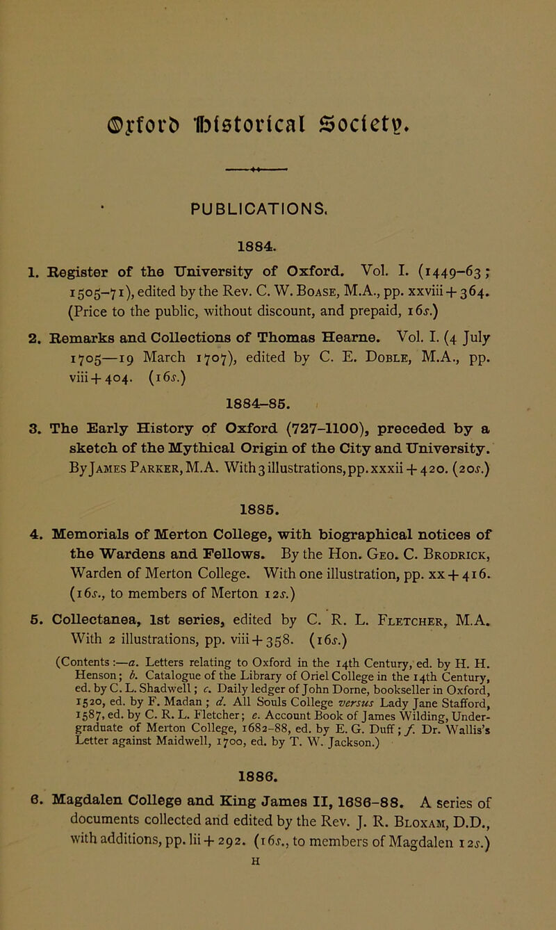 ©yforb 1l3t0toiical Society. PUBLICATIONS. 1884. 1. Register of the University of Oxford. Vol. I. (1449-63; 1505-71), edited by the Rev. C. W. Boase, M.A., pp. xxviii + 364. (Price to the public, without discount, and prepaid, 16s.) 2. Remarks and Collections of Thomas Hearne. Vol. I. (4 July 1705—19 March 1707), edited by C. E. Doble, M.A., pp. viii+404. (i6r.) 1884-85. 3. The Early History of Oxford (727-1100), preceded by a sketch of the Mythical Origin of the City and University. By James Parker, M.A. With3iIlustrations,pp.xxxii + 42o. {20s.) 1886. 4. Memorials of Merton College, with biographical notices of the Wardens and Fellows. By the Hon. Geo. C. Brodrick, Warden of Merton College. With one illustration, pp. xx + 416. (i6r., to members of Merton 12s.) 6. Collectanea, 1st series, edited by C. R. L. Fletcher, M.A. With 2 illustrations, pp. viii + 358. (i6r.) (Contents:—a. Letters relating to Oxford in the 14th Century, ed. by H. H. Henson; d. Catalogue of the Library of Oriel College in the 14th Century, ed. by C. L. Shadwell; c. Daily ledger of John Dome, bookseller in Oxford, 1520, ed. by F. Madan ; d. All Souls College versus Lady Jane Stafford, 1587, ed. by C. R. L. Fletcher; e. Account Book of James Wilding, Under- graduate of Merton College, 1682-88, ed. by E. G. Duff;/. Dr. Wallis’s Letter against Maidwell, 1700, ed. by T. W. Jackson.) 1886. 6. Magdalen College and King James II, 1686-88. A series of documents collected and edited by the Rev. J. R. Bloxam, D.D., with additions, pp.lii-1-292. (i6r., to members of Magdalen 12s.) H