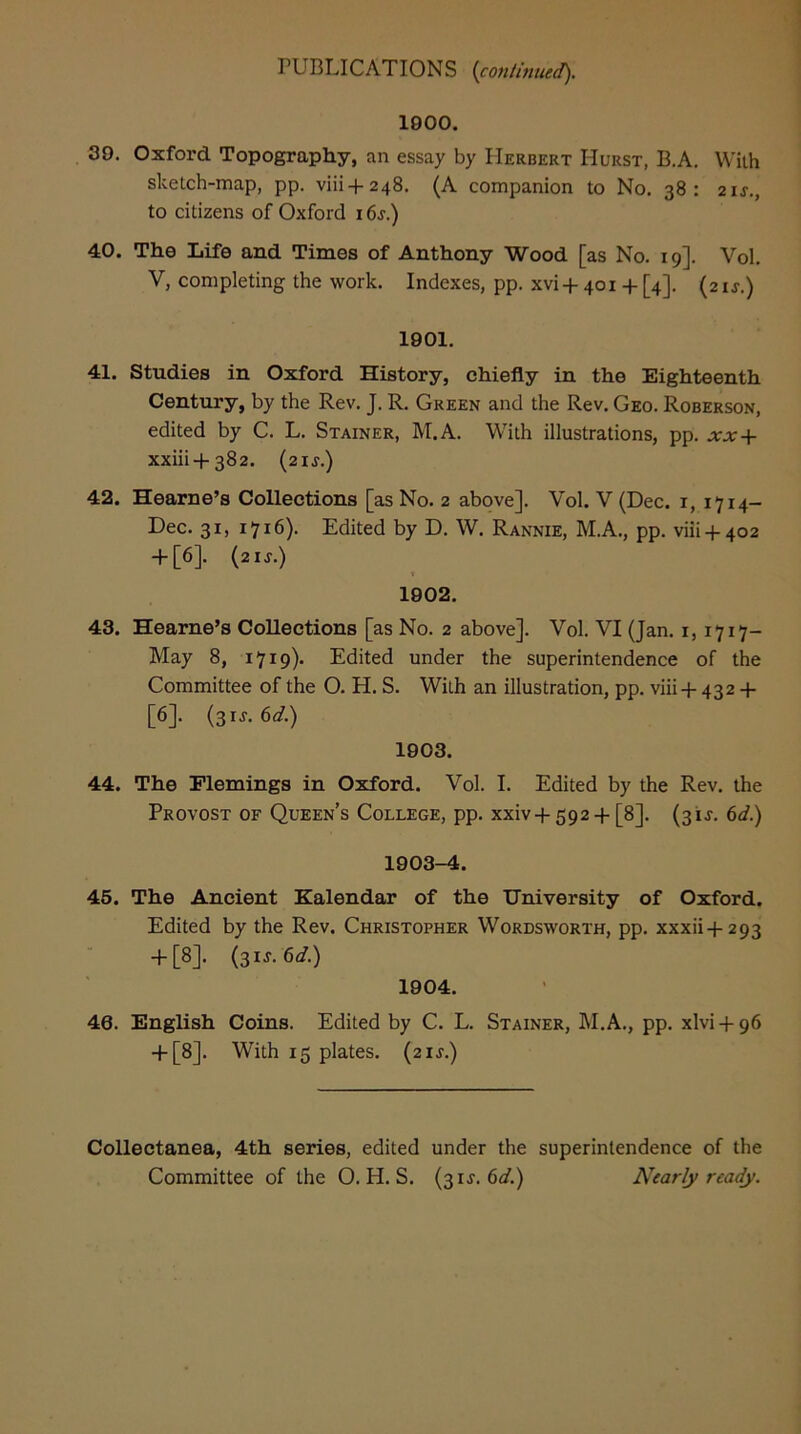 1900. 39. Oxford Topography, an essay by Herbert Hurst, B.A. With sketch-map, pp. viii-f248. (A companion to No. 38: 2ij., to citizens of Oxford i 6j.) 40. The Life and Times of Anthony Wood [as No. 19]. Vol. V, completing the work. Indexes, pp. xvi+ 401 + [4]. (21^.) 1901. 41. Studies in Oxford History, chiefly in the Eighteenth Century, by the Rev. J. R. Green and the Rev. Geo. Roberson, edited by C. L. Stainer, M.A. With illustrations, pp. xx-\- xxiii + 382. (zij.) 42. Hearne’s Collections [as No. 2 above]. Vol. V (Dec. i, 1714“ Dec. 31, 1716). Edited by D. W. Rannie, M.A., pp. viii-i-402 + [6]. (2IJ.) t 1902. 43. Hearne’s Collections [as No. 2 above]. Vol. VI (Jan. i, 1717- May 8, 1719). Edited under the superintendence of the Committee of the O. H. S. With an illustration, pp. viii-p 432 + [6]. (3IJ. 6d.) 1903. 44. The Flemings in Oxford. Vol. I. Edited by the Rev. the Provost of Queen’s College, pp. xxiv+592-f [8]. (31J. 6d.) 1903-4. 46. The Ancient Kalendar of the University of Oxford. Edited by the Rev. Christopher Wordsworth, pp. xxxii-f-293 + [8]. (3IJ. 6</.) 1904. 46. English Coins. Edited by C. L. Stainer, M.A., pp. xlvi + 96 + [8]. With 15 plates. (21^.) Collectanea, 4th series, edited under the superintendence of the Committee of the O. H. S. (31J. 6</.) Nearly ready.