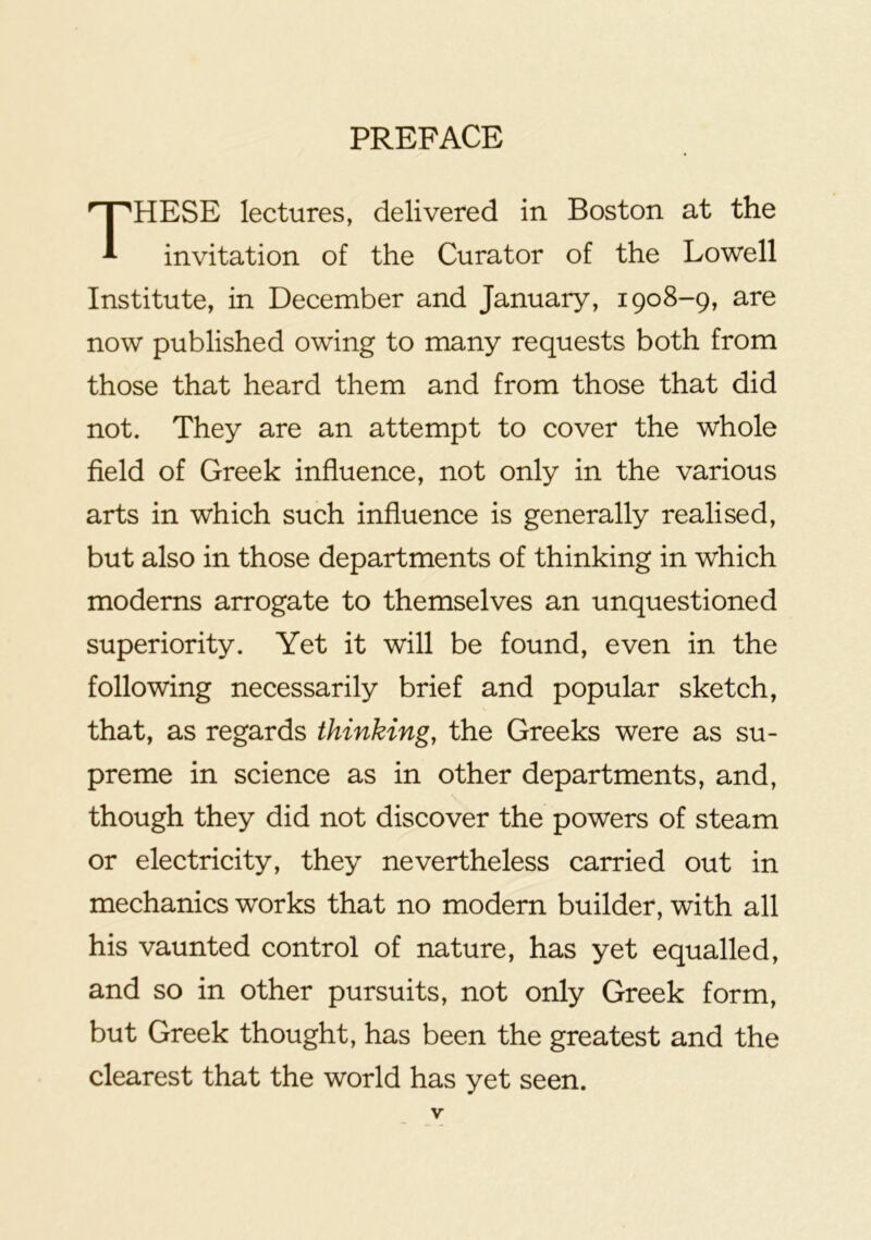 PREFACE These lectures, delivered in Boston at the invitation of the Curator of the Lowell Institute, in December and January, 1908-9, are now published owing to many requests both from those that heard them and from those that did not. They are an attempt to cover the whole field of Greek influence, not only in the various arts in which such influence is generally realised, but also in those departments of thinking in which modems arrogate to themselves an unquestioned superiority. Yet it will be found, even in the following necessarily brief and popular sketch, that, as regards thinking, the Greeks were as su- preme in science as in other departments, and, though they did not discover the powers of steam or electricity, they nevertheless carried out in mechanics works that no modern builder, with all his vaunted control of nature, has yet equalled, and so in other pursuits, not only Greek form, but Greek thought, has been the greatest and the clearest that the world has yet seen.