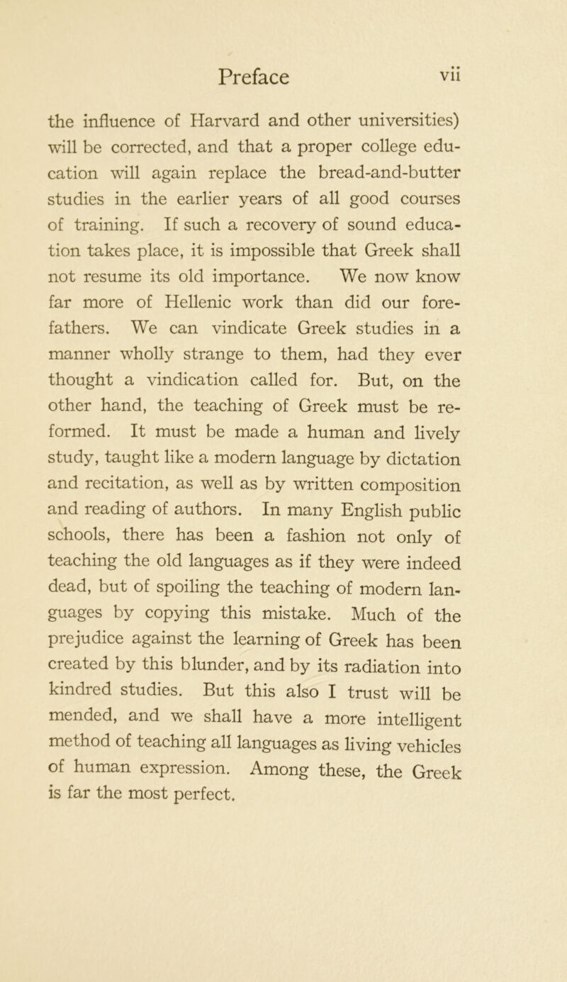 • • the influence of Harvard and other universities) will be corrected, and that a proper college edu- cation will again replace the bread-and-butter studies in the earlier years of all good courses of training. If such a recovery of sound educa- tion takes place, it is impossible that Greek shall not resume its old importance. We now know far more of Hellenic work than did our fore- fathers. We can vindicate Greek studies in a manner wholly strange to them, had they ever thought a vindication called for. But, on the other hand, the teaching of Greek must be re- formed. It must be made a human and lively study, taught like a modern language by dictation and recitation, as well as by written composition and reading of authors. In many English public schools, there has been a fashion not only of teaching the old languages as if they were indeed dead, but of spoiling the teaching of modern lan- guages by copying this mistake. Much of the prejudice against the learning of Greek has been created by this blunder, and by its radiation into kindred studies. But this also I trust will be mended, and we shall have a more intelligent method of teaching all languages as living vehicles of human expression. Among these, the Greek is far the most perfect.