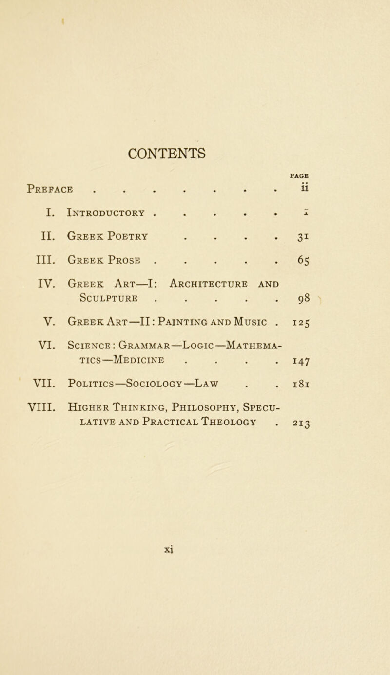 CONTENTS PAGE Preface ....... ii I. Introductory ..... i II. Greek Poetry .... 31 III. Greek Prose ..... 65 IV. Greek Art—I: Architecture and Sculpture ..... 98 V. Greek Art—II: Painting and Music . 125 VI. Science: Grammar—Logic—Mathema- tics—Medicine .... 147 VII. Politics—Sociology—Law . . 181 VIII. Higher Thinking, Philosophy, Specu- lative and Practical Theology . 213 xj