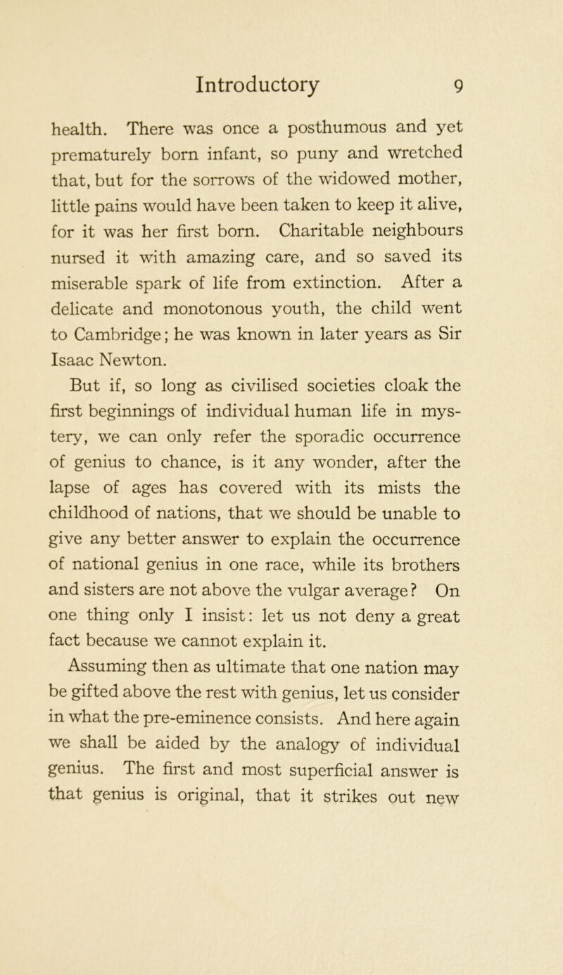health. There was once a posthumous and yet prematurely born infant, so puny and wretched that, but for the sorrows of the widowed mother, little pains would have been taken to keep it alive, for it was her first bom. Charitable neighbours nursed it with amazing care, and so saved its miserable spark of life from extinction. After a delicate and monotonous youth, the child went to Cambridge; he was known in later years as Sir Isaac Newton. But if, so long as civilised societies cloak the first beginnings of individual human life in mys- tery, we can only refer the sporadic occurrence of genius to chance, is it any wonder, after the lapse of ages has covered with its mists the childhood of nations, that we should be unable to give any better answer to explain the occurrence of national genius in one race, while its brothers and sisters are not above the vulgar average ? On one thing only I insist: let us not deny a great fact because we cannot explain it. Assuming then as ultimate that one nation may be gifted above the rest with genius, let us consider in what the pre-eminence consists. And here again we shall be aided by the analogy of individual genius. The first and most superficial answer is that genius is original, that it strikes out new
