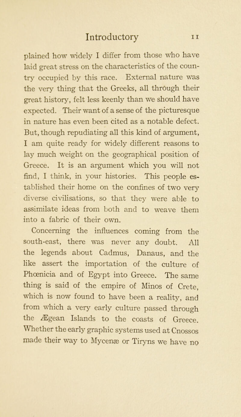 plained how widely I differ from those who have laid great stress on the characteristics of the coun- try occupied by this race. External nature was the very thing that the Greeks, all through their great history, felt less keenly than we should have expected. Their want of a sense of the picturesque in nature has even been cited as a notable defect. But, though repudiating all this kind of argument, I am quite ready for widely different reasons to lay much weight on the geographical position of Greece. It is an argument which you will not find, I think, in your histories. This people es- tablished their home on the confines of two very diverse civilisations, so that they were able to assimilate ideas from both and to weave them into a fabric of their own. Concerning the influences coming from the south-east, there was never any doubt. All the legends about Cadmus, Danaus, and the like assert the importation of the culture of Phoenicia and of Egypt into Greece. The same thing is said of the empire of Minos of Crete, which is now found to have been a reality, and from which a very early culture passed through the ^gean Islands to the coasts of Greece. Whether the early graphic systems used at Cnossos made their way to Mycenae or Tiryns we have no