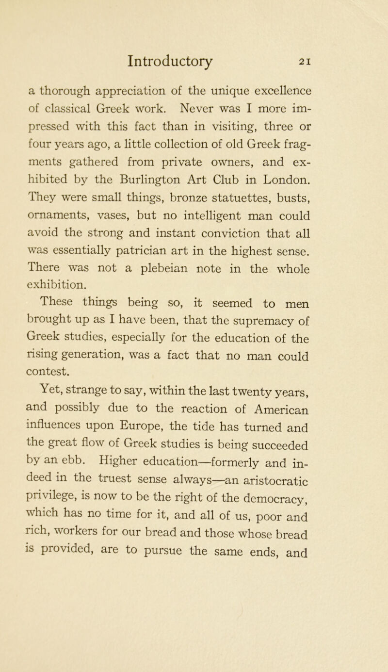 a thorough appreciation of the unique excellence of classical Greek work. Never was I more im- pressed with this fact than in visiting, three or four years ago, a little collection of old Greek frag- ments gathered from private owners, and ex- hibited by the Burlington Art Club in London. They were small things, bronze statuettes, busts, ornaments, vases, but no intelligent man could avoid the strong and instant conviction that all was essentially patrician art in the highest sense. There was not a plebeian note in the whole exhibition. These things being so, it seemed to men brought up as I have been, that the supremacy of Greek studies, especially for the education of the rising generation, was a fact that no man could contest. Yet, strange to say, within the last twenty years, and possibly due to the reaction of American influences upon Europe, the tide has turned and the great flow of Greek studies is being succeeded by an ebb. Higher education—formerly and in- deed in the truest sense always—an aristocratic privilege, is now to be the right of the democracy, which has no time for it, and all of us, poor and rich, workers for our bread and those whose bread is provided, are to pursue the same ends, and