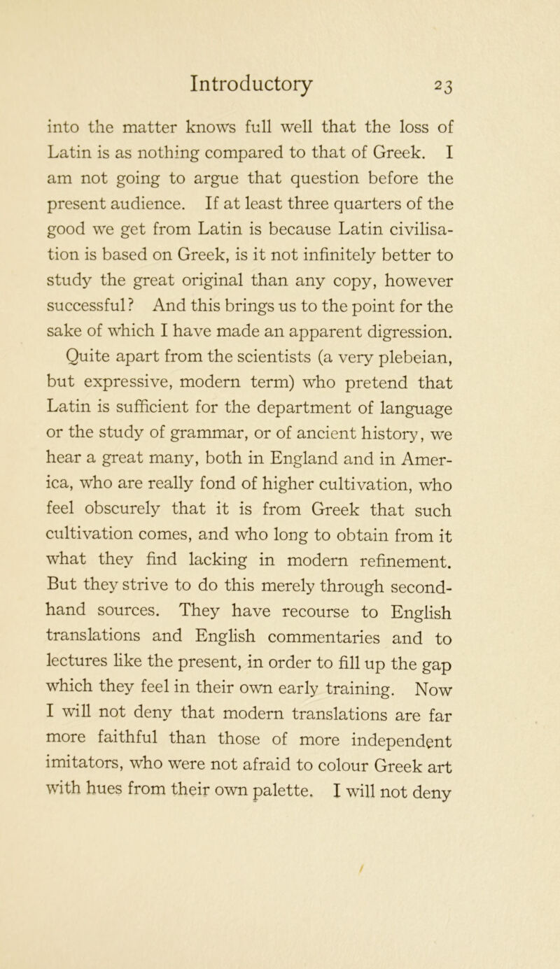 into the matter knows full well that the loss of Latin is as nothing compared to that of Greek. I am not going to argue that question before the present audience. If at least three quarters of the good we get from Latin is because Latin civilisa- tion is based on Greek, is it not infinitely better to study the great original than any copy, however successful ? And this brings us to the point for the sake of which I have made an apparent digression. Quite apart from the scientists (a very plebeian, but expressive, modern term) who pretend that Latin is sufficient for the department of language or the study of grammar, or of ancient history, we hear a great many, both in England and in Amer- ica, who are really fond of higher cultivation, who feel obscurely that it is from Greek that such cultivation comes, and who long to obtain from it what they find lacking in modern refinement. But they strive to do this merely through second- hand sources. They have recourse to English translations and English commentaries and to lectures like the present, in order to fill up the gap which they feel in their own early training. Now I will not deny that modern translations are far more faithful than those of more independent imitators, who were not afraid to colour Greek art with hues from their own palette. I will not deny