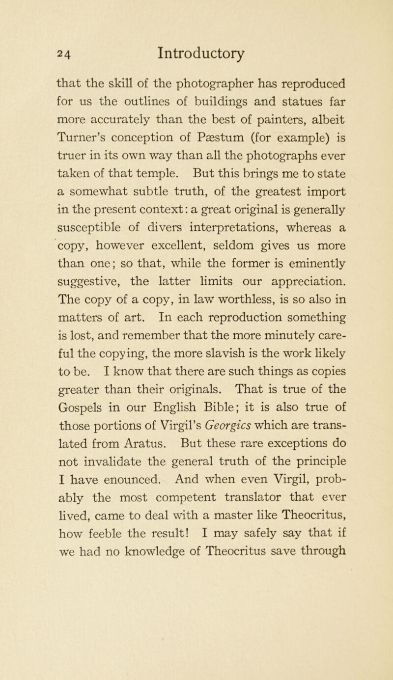that the skill of the photographer has reproduced for us the outlines of buildings and statues far more accurately than the best of painters, albeit Turner’s conception of P^stum (for example) is truer in its own way than all the photographs ever taken of that temple. But this brings me to state a somewhat subtle truth, of the greatest import in the present context; a great original is generally susceptible of divers interpretations, whereas a copy, however excellent, seldom gives us more than one; so that, while the former is eminently suggestive, the latter limits our appreciation. The copy of a copy, in law worthless, is so also in matters of art. In each reproduction something is lost, and remember that the more minutely care- ful the copying, the more slavish is the work likely to be. I know that there are such things as copies greater than their originals. That is true of the Gospels in our English Bible; it is also true of those portions of Virgil’s Georgies which are trans- lated from Aratus. But these rare exceptions do not invalidate the general truth of the principle I have enounced. And when even Virgil, prob- ably the most competent translator that ever lived, came to deal with a master like Theocritus, how feeble the result! I may safely say that if we had no knowledge of Theocritus save through