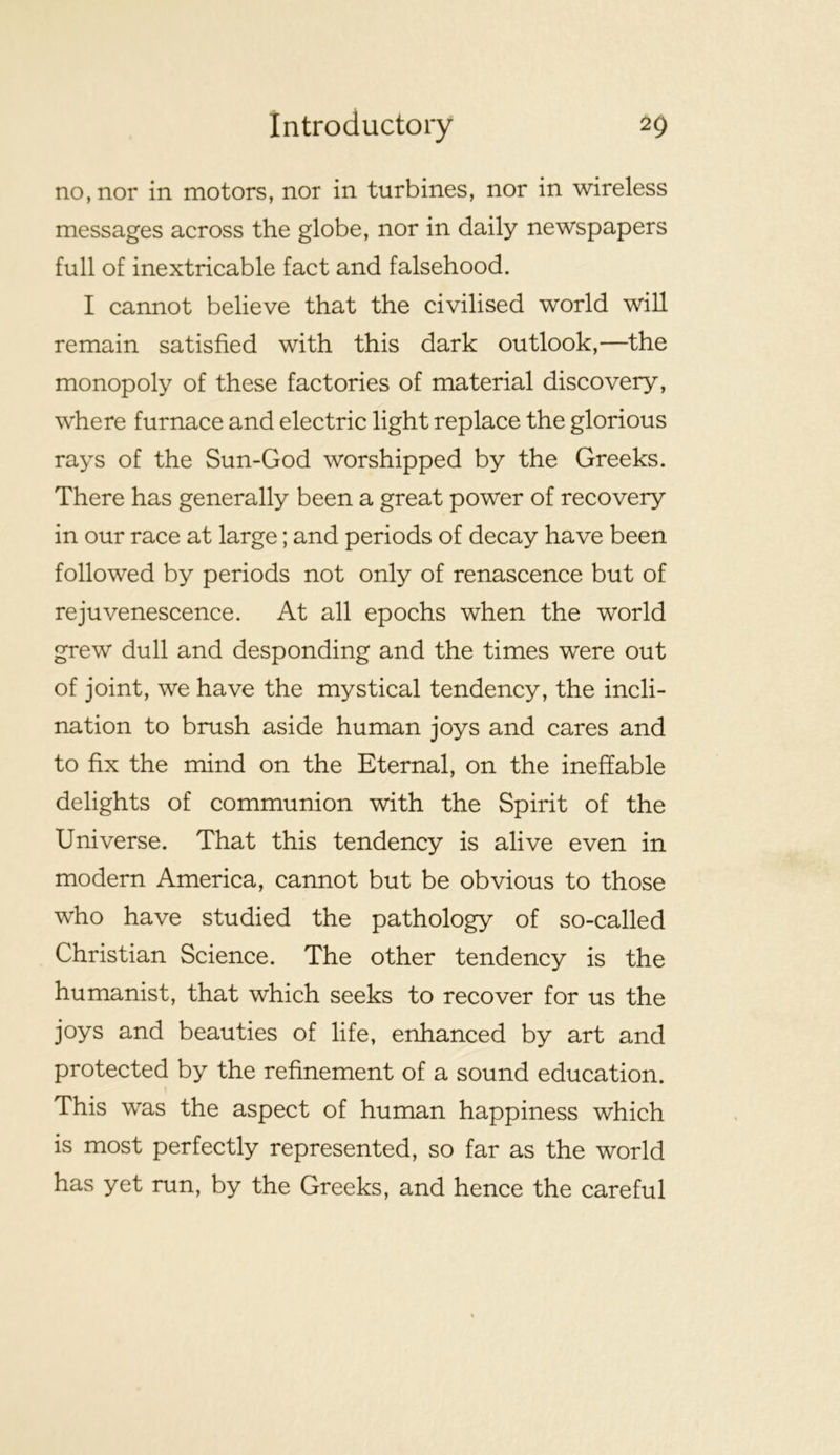 no, nor in motors, nor in turbines, nor in wireless messages across the globe, nor in daily newspapers full of inextricable fact and falsehood. I cannot believe that the civilised world will remain satisfied with this dark outlook,—the monopoly of these factories of material discovery, where furnace and electric light replace the glorious rays of the Sun-God worshipped by the Greeks. There has generally been a great power of recovery in our race at large; and periods of decay have been followed by periods not only of renascence but of rejuvenescence. At all epochs when the world grew dull and desponding and the times were out of joint, we have the mystical tendency, the incli- nation to brush aside human joys and cares and to fix the mind on the Eternal, on the ineffable delights of communion with the Spirit of the Universe. That this tendency is alive even in modern America, cannot but be obvious to those who have studied the pathology of so-called Christian Science. The other tendency is the humanist, that which seeks to recover for us the joys and beauties of life, enhanced by art and protected by the refinement of a sound education. This was the aspect of human happiness which is most perfectly represented, so far as the world has yet run, by the Greeks, and hence the careful