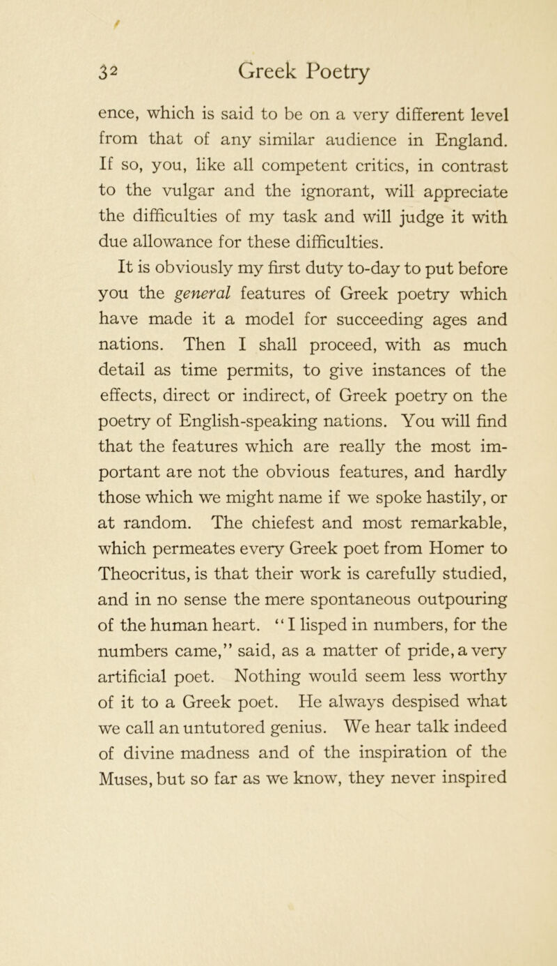 ence, which is said to be on a very different level from that of any similar audience in England. If so, you, like all competent critics, in contrast to the vulgar and the ignorant, will appreciate the difficulties of my task and will judge it with due allowance for these difficulties. It is obviously my first duty to-day to put before you the general features of Greek poetry which have made it a model for succeeding ages and nations. Then I shall proceed, with as much detail as time permits, to give instances of the effects, direct or indirect, of Greek poetry on the poetry of English-speaking nations. You will find that the features which are really the most im- portant are not the obvious features, and hardly those which we might name if we spoke hastily, or at random. The chiefest and most remarkable, which permeates every Greek poet from Homer to Theocritus, is that their work is carefully studied, and in no sense the mere spontaneous outpouring of the human heart. “ I lisped in numbers, for the numbers came,” said, as a matter of pride, a very artificial poet. Nothing would seem less worthy of it to a Greek poet. He always despised what we call an untutored genius. We hear talk indeed of divine madness and of the inspiration of the Muses, but so far as we know, they never inspired