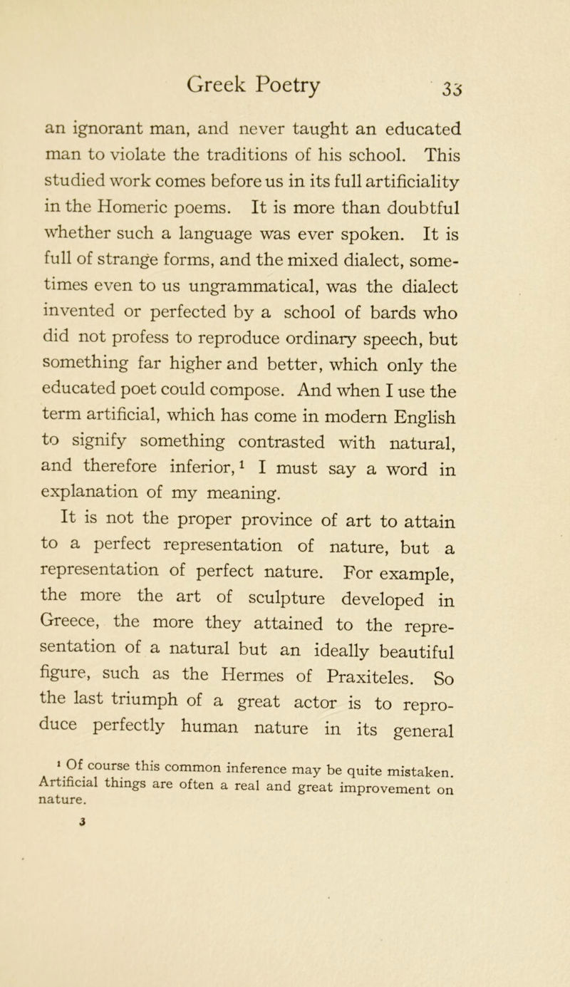an ignorant man, and never taught an educated man to violate the traditions of his school. This studied work comes before us in its full artificiality in the Homeric poems. It is more than doubtful whether such a language was ever spoken. It is full of strange forms, and the mixed dialect, some- times even to us ungrammatical, was the dialect invented or perfected by a school of bards who did not profess to reproduce ordinary speech, but something far higher and better, which only the educated poet could compose. And when I use the term artificial, which has come in modern English to signify something contrasted with natural, and therefore inferior, ^ I must say a word in explanation of my meaning. It is not the proper province of art to attain to a perfect representation of nature, but a representation of perfect nature. For example, the more the art of sculpture developed in Greece, the more they attained to the repre- sentation of a natural but an ideally beautiful figure, such as the Hermes of Praxiteles. So the last triumph of a great actor is to repro- duce perfectly human nature in its general ‘ Of course this common inference may be quite mistaken. Artificial things are often a real and great improvement on nature.