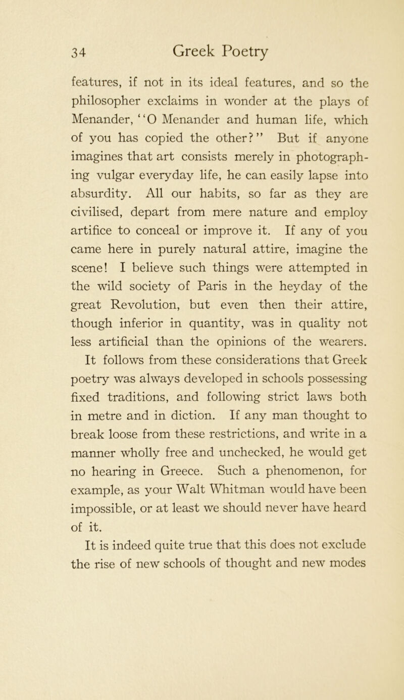 features, if not in its ideal features, and so the philosopher exclaims in wonder at the plays of Menander, “O Menander and human life, which of you has copied the other?” But if anyone imagines that art consists merely in photograph- ing vulgar everyday life, he can easily lapse into absurdity. All our habits, so far as they are civilised, depart from mere nature and employ artifice to conceal or improve it. If any of you came here in purely natural attire, imagine the scene! I believe such things were attempted in the wild society of Paris in the heyday of the great Revolution, but even then their attire, though inferior in quantity, was in quality not less artificial than the opinions of the wearers. It follows from these considerations that Greek poetry was always developed in schools possessing fixed traditions, and following strict laws both in metre and in diction. If any man thought to break loose from these restrictions, and write in a manner wholly free and unchecked, he would get no hearing in Greece. Such a phenomenon, for example, as your Walt Whitman would have been impossible, or at least we should never have heard of it. It is indeed quite true that this does not exclude the rise of new schools of thought and new modes