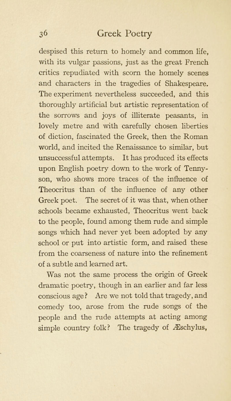 despised this return to homely and common life, with its vulgar passions, just as the great French critics repudiated with scorn the homely scenes and characters in the tragedies of Shakespeare. The experiment nevertheless succeeded, and this thoroughly artificial but artistic representation of the sorrows and joys of illiterate peasants, in lovely metre and with carefully chosen liberties of diction, fascinated the Greek, then the Roman world, and incited the Renaissance to similar, but unsuccessful attempts. It has produced its effects upon English poetry down to the work of Tenny- son, who shows more traces of the influence of Theocritus than of the influence of any other Greek poet. The secret of it was that, when other schools became exhausted, Theocritus went back to the people, found among them rude and simple songs which had never yet been adopted by any school or put into artistic form, and raised these from the coarseness of nature into the refinement of a subtle and learned art. Was not the same process the origin of Greek dramatic poetry, though in an earlier and far less conscious age ? Are we not told that tragedy, and comedy too, arose from the rude songs of the people and the rude attempts at acting among simple country folk? The tragedy of ^Eschylus,