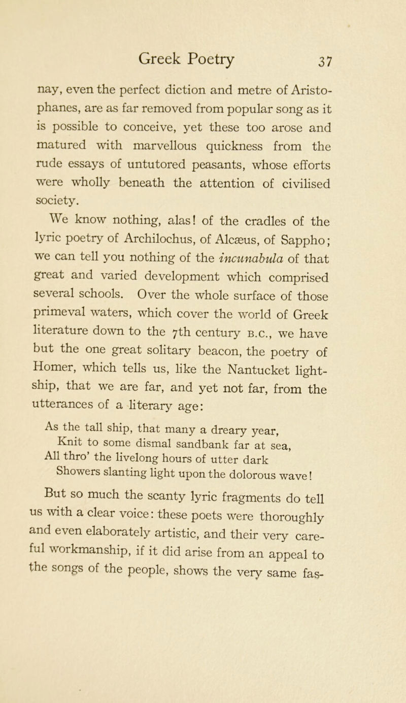 nay, even the perfect diction and metre of Aristo- phanes, are as far removed from popular song as it is possible to conceive, yet these too arose and matured with marvellous quickness from the rude essays of untutored peasants, whose efforts were wholly beneath the attention of civilised society. We know nothing, alas! of the cradles of the lyric poetry of Archilochus, of Alcaeus, of Sappho; we can tell you nothing of the incunabula of that great and varied development which comprised several schools. Over the whole surface of those primeval waters, which cover the world of Greek literature down to the 7th century b.c., we have but the one great solitary beacon, the poetry of Homer, which tells us, like the Nantucket light- ship, that we are far, and yet not far, from the utterances of a literary age: As the tall ship, that many a dreary year. Knit to some dismal sandbank far at sea. All thro’ the livelong hours of utter dark Showers slanting light upon the dolorous wave! But so much the scanty lyric fragments do tell us with a clear voice: these poets were thoroughly and even elaborately artistic, and their very care- ful workmanship, if it did arise from an appeal to the songs of the people, shows the very same fas-