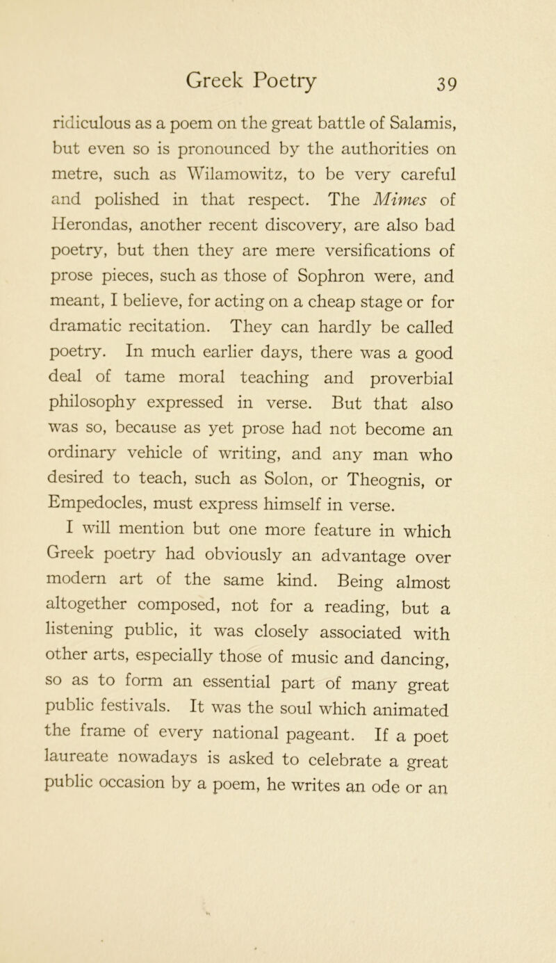 ridiculous as a poem on the great battle of Salamis, but even so is pronounced by the authorities on metre, such as Wilamowitz, to be very careful and polished in that respect. The Mimes of Herondas, another recent discovery, are also bad poetry, but then they are mere versifications of prose pieces, such as those of Sophron were, and meant, I believe, for acting on a cheap stage or for dramatic recitation. They can hardly be called poetry. In much earlier days, there was a good deal of tame moral teaching and proverbial philosophy expressed in verse. But that also was so, because as yet prose had not become an ordinary vehicle of writing, and any man who desired to teach, such as Solon, or Theognis, or Empedocles, must express himself in verse. I will mention but one more feature in which Greek poetry had obviously an advantage over modern art of the same kind. Being almost altogether composed, not for a reading, but a listening public, it was closely associated with other arts, especially those of music and dancing, so as to form an essential part of many great public festivals. It was the soul which animated the frame of every national pageant. If a poet laureate nowadays is asked to celebrate a great public occasion by a poem, he writes an ode or an