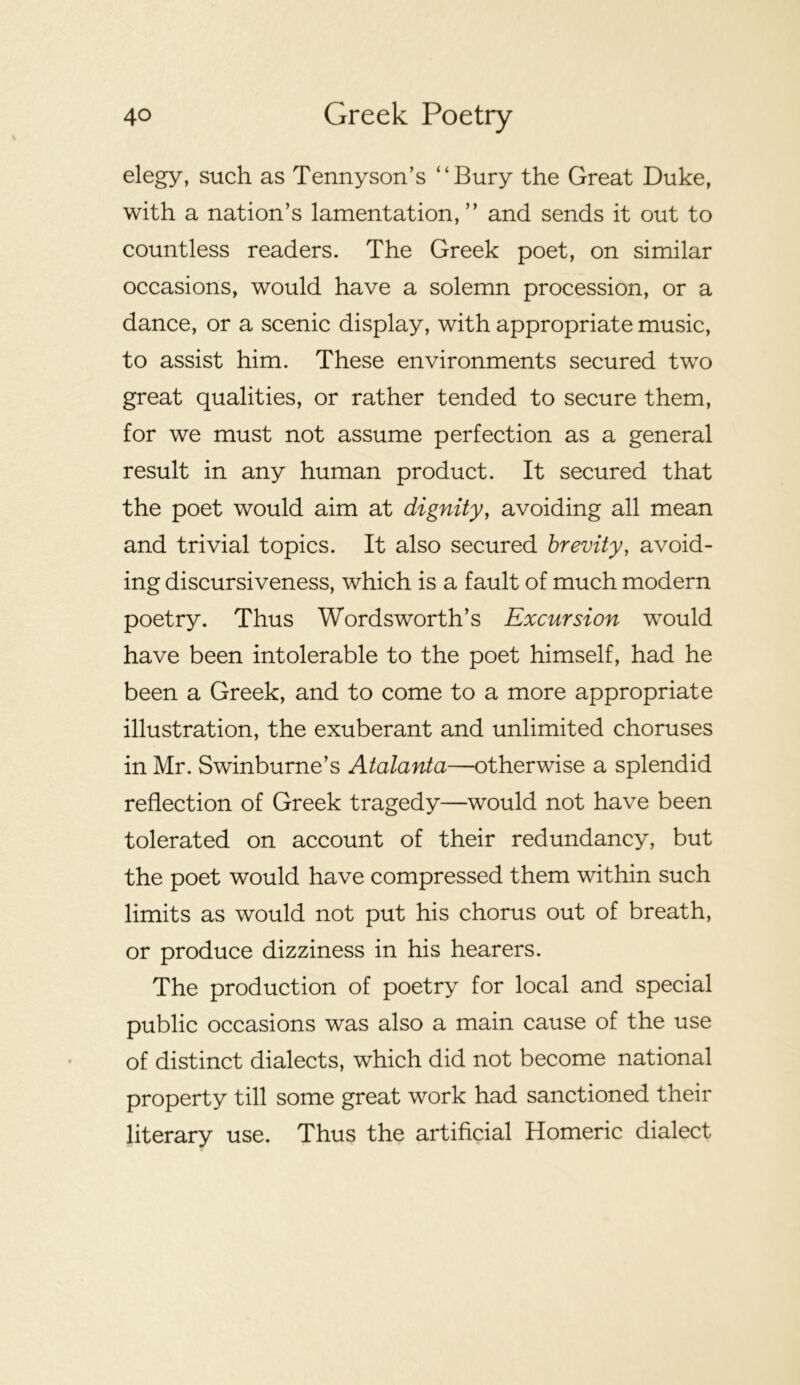 elegy, such as Tennyson’s “Bury the Great Duke, with a nation’s lamentation, ” and sends it out to countless readers. The Greek poet, on similar occasions, would have a solemn procession, or a dance, or a scenic display, with appropriate music, to assist him. These environments secured two great qualities, or rather tended to secure them, for we must not assume perfection as a general result in any human product. It secured that the poet would aim at dignity, avoiding all mean and trivial topics. It also secured brevity, avoid- ing discursiveness, which is a fault of much modern poetry. Thus Wordsworth’s Excursion would have been intolerable to the poet himself, had he been a Greek, and to come to a more appropriate illustration, the exuberant and unlimited choruses in Mr. Swinburne’s Atalanta—otherwise a splendid reflection of Greek tragedy—would not have been tolerated on account of their redundancy, but the poet would have compressed them within such limits as would not put his chorus out of breath, or produce dizziness in his hearers. The production of poetry for local and special public occasions was also a main cause of the use of distinct dialects, which did not become national property till some great work had sanctioned their literary use. Thus the artificial Homeric dialect