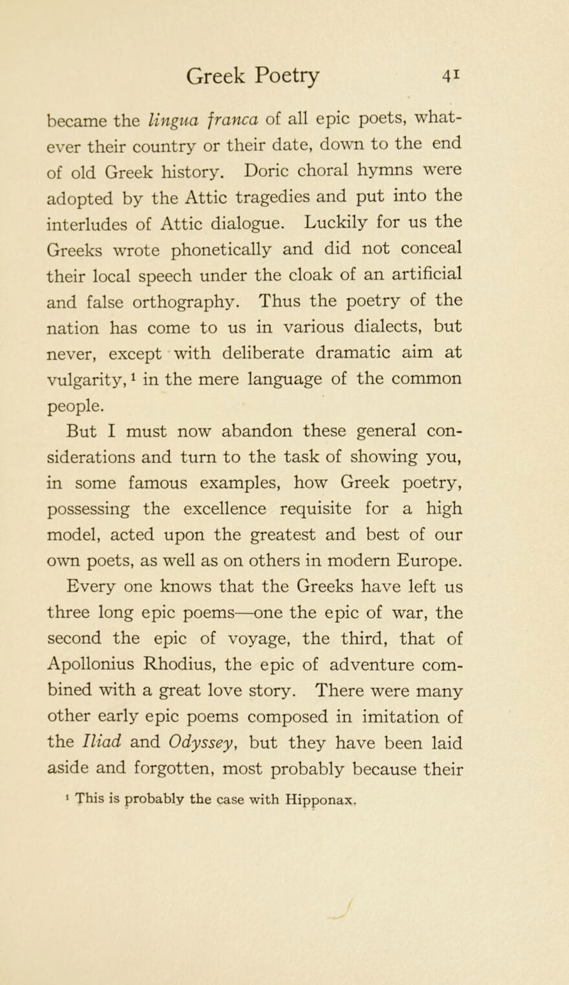 became the lingua franca of all epic poets, what- ever their country or their date, down to the end of old Greek history. Doric choral hymns were adopted by the Attic tragedies and put into the interludes of Attic dialogue. Luckily for us the Greeks wrote phonetically and did not conceal their local speech under the cloak of an artificial and false orthography. Thus the poetry of the nation has come to us in various dialects, but never, except' with deliberate dramatic aim at vulgarity, ^ in the mere language of the common people. But I must now abandon these general con- siderations and turn to the task of showing you, in some famous examples, how Greek poetry, possessing the excellence requisite for a high model, acted upon the greatest and best of our own poets, as well as on others in modern Europe. Every one knows that the Greeks have left us three long epic poems—one the epic of war, the second the epic of voyage, the third, that of Apollonius Rhodius, the epic of adventure com- bined with a great love story. There were many other early epic poems composed in imitation of the Iliad and Odyssey, but they have been laid aside and forgotten, most probably because their 1 This is probably the case with Hipponax,