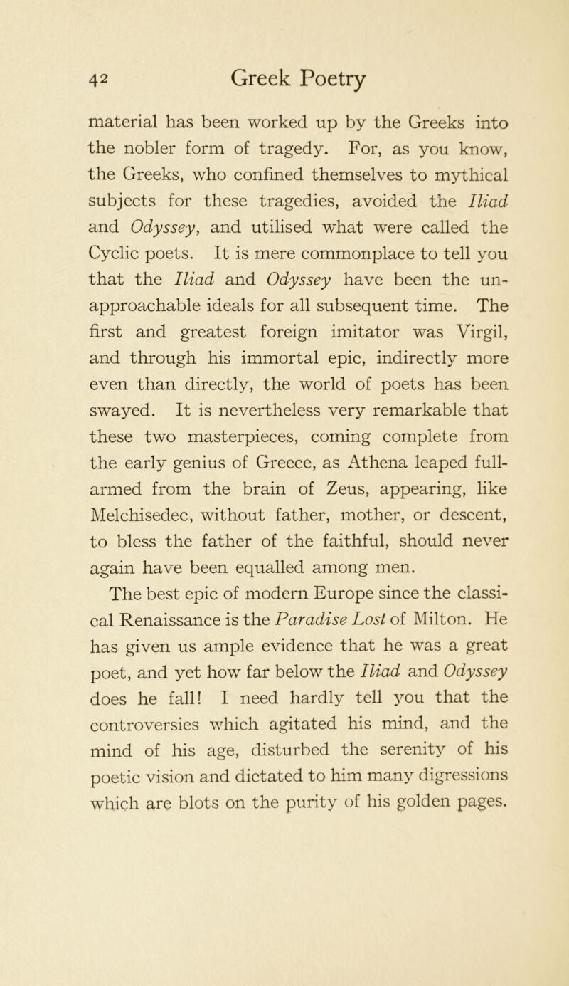 material has been worked up by the Greeks into the nobler form of tragedy. For, as you know, the Greeks, who confined themselves to mythical subjects for these tragedies, avoided the Iliad and Odyssey, and utilised what were called the Cyclic poets. It is mere commonplace to tell you that the Iliad and Odyssey have been the un- approachable ideals for all subsequent time. The first and greatest foreign imitator was Virgil, and through his immortal epic, indirectly more even than directly, the world of poets has been swayed. It is nevertheless very remarkable that these two masterpieces, coming complete from the early genius of Greece, as Athena leaped full- armed from the brain of Zeus, appearing, like Melchisedec, without father, mother, or descent, to bless the father of the faithful, should never again have been equalled among men. The best epic of modern Europe since the classi- cal Renaissance is the Paradise Lost of Milton. He has given us ample evidence that he was a great poet, and yet how far below the Iliad and Odyssey does he fall! I need hardly tell you that the controversies which agitated his mind, and the mind of his age, disturbed the serenity of his poetic vision and dictated to him many digressions which are blots on the purity of his golden pages.