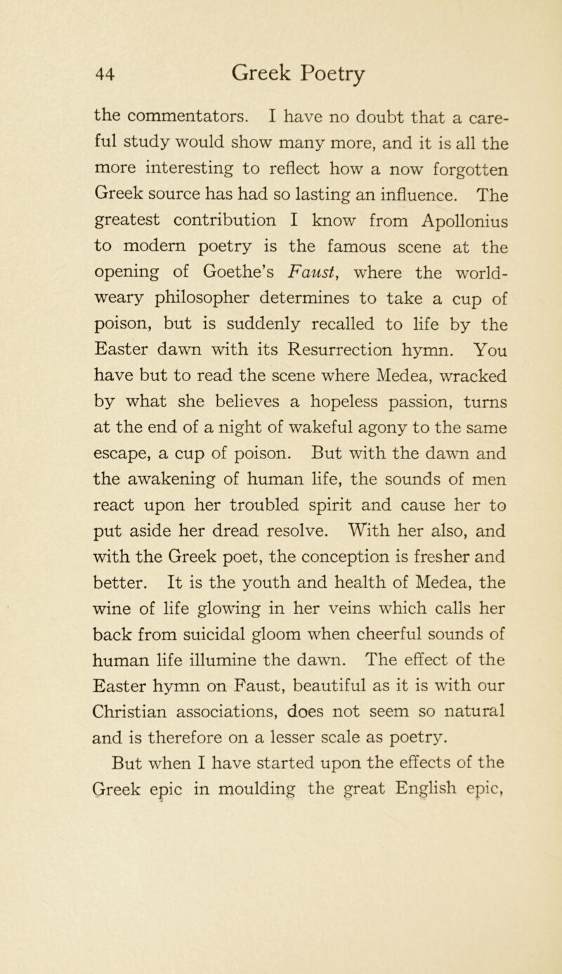 the commentators. I have no doubt that a care- ful study would show many more, and it is all the more interesting to reflect how a now forgotten Greek source has had so lasting an influence. The greatest contribution I know from Apollonius to modem poetry is the famous scene at the opening of Goethe’s Faust, where the world- weary philosopher determines to take a cup of poison, but is suddenly recalled to life by the Easter dawn with its Resurrection hymn. You have but to read the scene where Medea, wracked by what she believes a hopeless passion, turns at the end of a night of wakeful agony to the same escape, a cup of poison. But with the dawn and the awakening of human life, the sounds of men react upon her troubled spirit and cause her to put aside her dread resolve. With her also, and with the Greek poet, the conception is fresher and better. It is the youth and health of Medea, the wine of life glowing in her veins which calls her back from suicidal gloom when cheerful sounds of human life illumine the dawn. The effect of the Easter hymn on Faust, beautiful as it is with our Christian associations, does not seem so natural and is therefore on a lesser scale as poetry. But when I have started upon the effects of the Greek epic in moulding the great English epic,