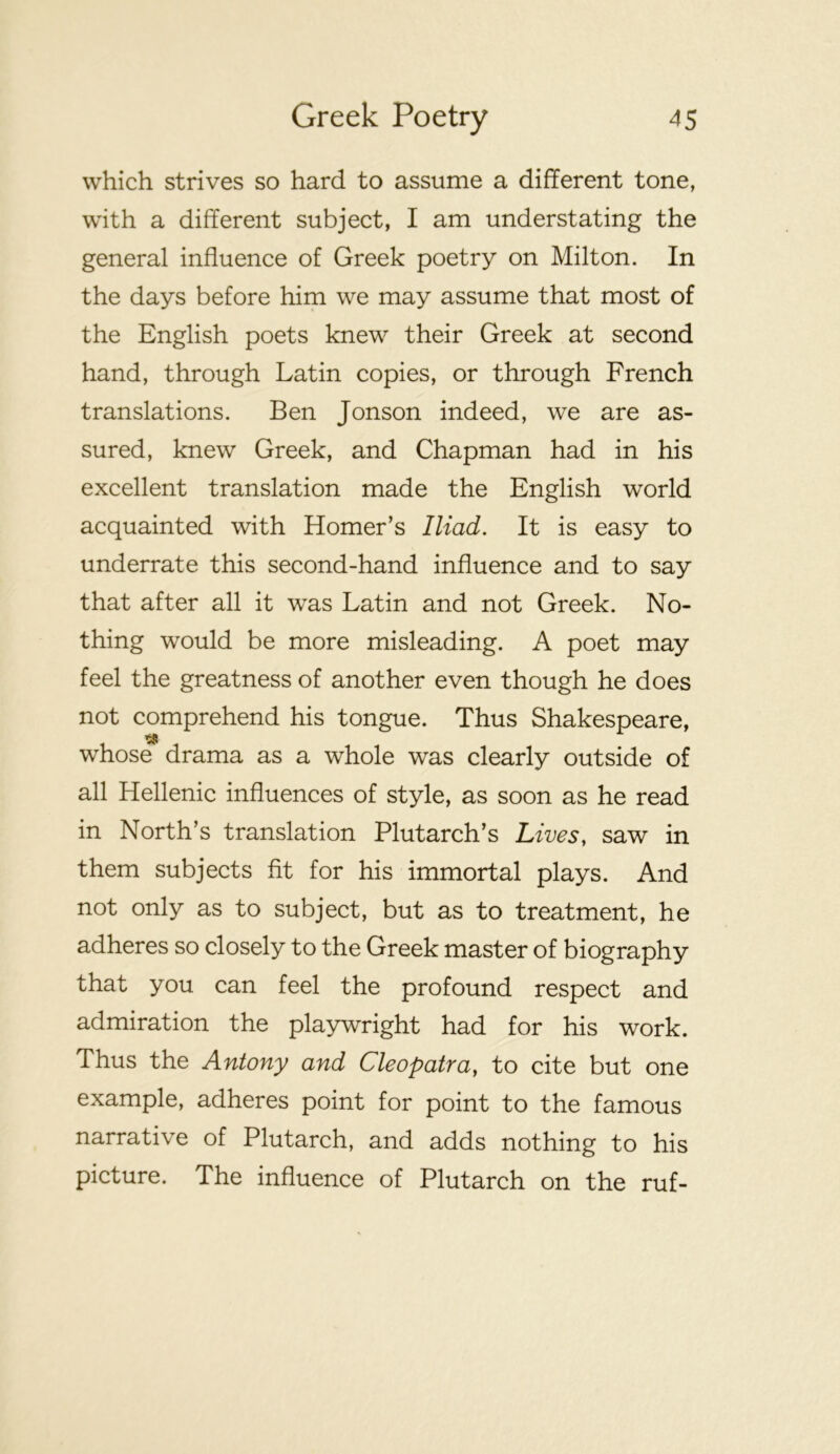 which strives so hard to assume a different tone, with a different subject, I am understating the general influence of Greek poetry on Milton. In the days before him we may assume that most of the English poets knew their Greek at second hand, through Latin copies, or through French translations. Ben Jonson indeed, we are as- sured, knew Greek, and Chapman had in his excellent translation made the English world acquainted with Homer’s Iliad. It is easy to underrate this second-hand influence and to say that after all it was Latin and not Greek. No- thing would be more misleading. A poet may feel the greatness of another even though he does not comprehend his tongue. Thus Shakespeare, whose drama as a whole was clearly outside of all Hellenic influences of style, as soon as he read in North’s translation Plutarch’s Lives, saw in them subjects fit for his immortal plays. And not only as to subject, but as to treatment, he adheres so closely to the Greek master of biography that you can feel the profound respect and admiration the playwright had for his work. Thus the Antony and Cleopatra, to cite but one example, adheres point for point to the famous narrative of Plutarch, and adds nothing to his picture. The influence of Plutarch on the ruf-