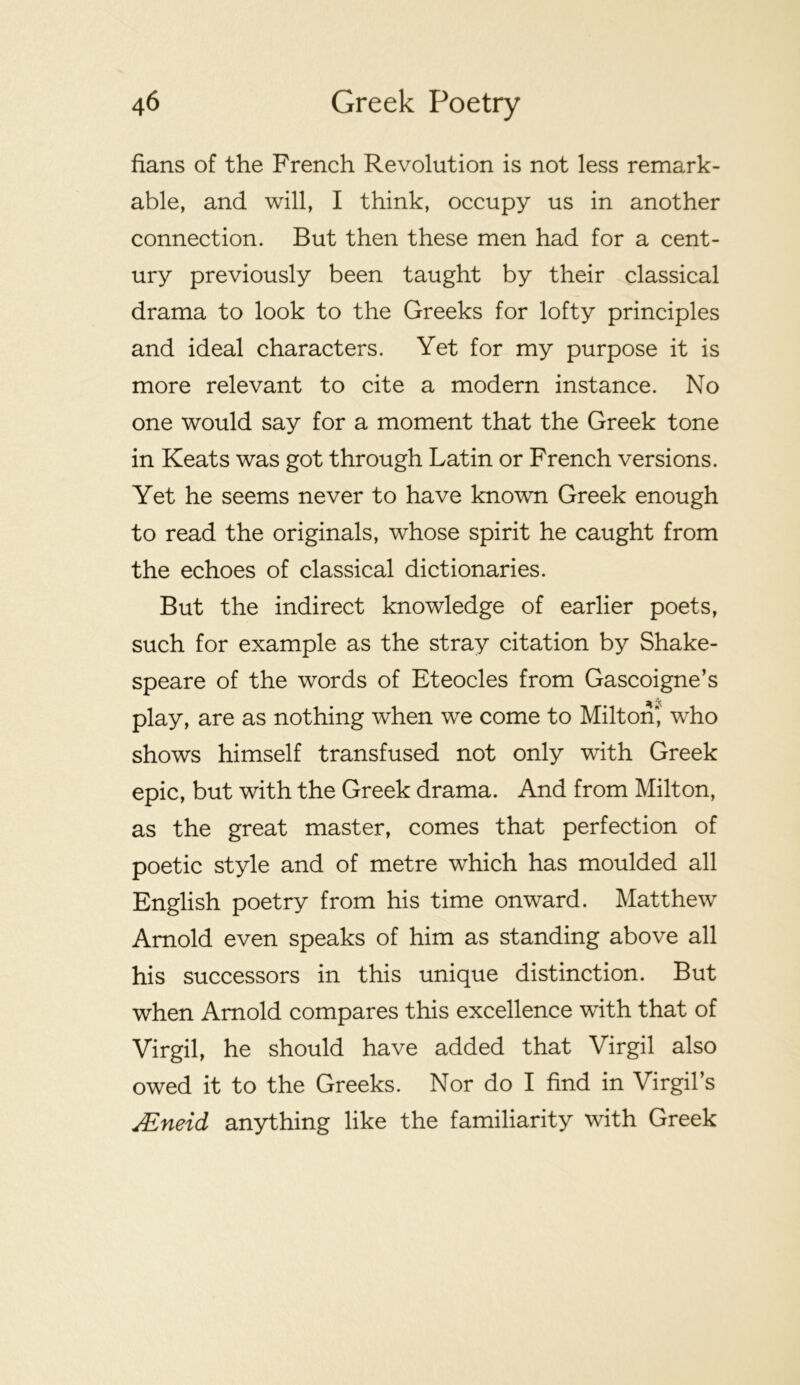 fians of the French Revolution is not less remark- able, and will, I think, occupy us in another connection. But then these men had for a cent- ury previously been taught by their classical drama to look to the Greeks for lofty principles and ideal characters. Yet for my purpose it is more relevant to cite a modern instance. No one would say for a moment that the Greek tone in Keats was got through Latin or French versions. Yet he seems never to have known Greek enough to read the originals, whose spirit he caught from the echoes of classical dictionaries. But the indirect knowledge of earlier poets, such for example as the stray citation by Shake- speare of the words of Eteocles from Gascoigne’s play, are as nothing when we come to Milton^ who shows himself transfused not only with Greek epic, but with the Greek drama. And from Milton, as the great master, comes that perfection of poetic style and of metre which has moulded all English poetry from his time onward. Matthew Arnold even speaks of him as standing above all his successors in this unique distinction. But when Arnold compares this excellence with that of Virgil, he should have added that Virgil also owed it to the Greeks. Nor do I find in Virgil’s Mneid anything like the familiarity with Greek