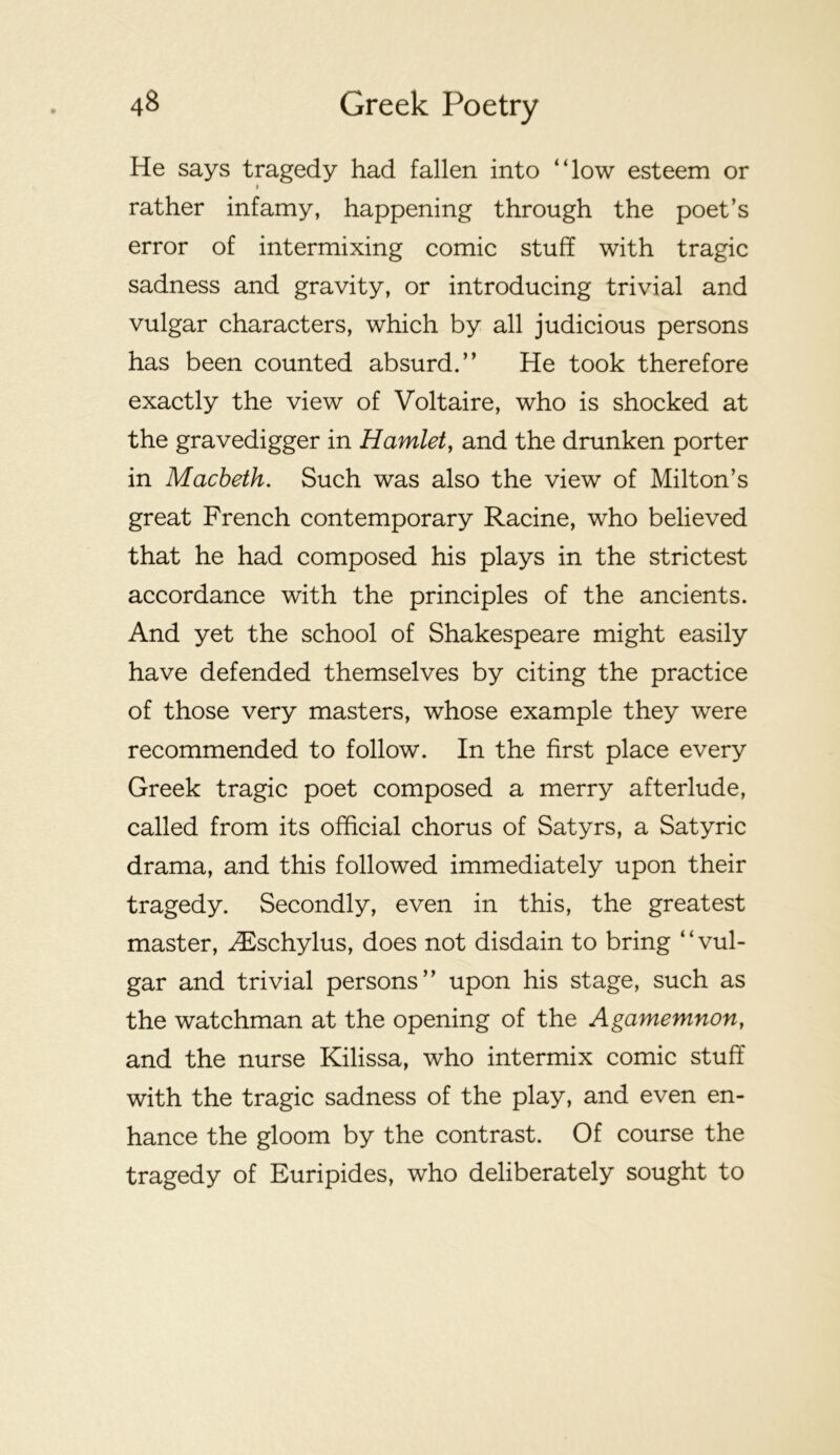 He says tragedy had fallen into “low esteem or I rather infamy, happening through the poet’s error of intermixing comic stuff with tragic sadness and gravity, or introducing trivial and vulgar characters, which by all judicious persons has been counted absurd.” He took therefore exactly the view of Voltaire, who is shocked at the gravedigger in Hamlet^ and the drunken porter in Macbeth. Such was also the view of Milton’s great French contemporary Racine, who believed that he had composed his plays in the strictest accordance with the principles of the ancients. And yet the school of Shakespeare might easily have defended themselves by citing the practice of those very masters, whose example they were recommended to follow. In the first place every Greek tragic poet composed a merry afterlude, called from its official chorus of Satyrs, a Satyric drama, and this followed immediately upon their tragedy. Secondly, even in this, the greatest master, ^F^schylus, does not disdain to bring ‘ ‘ vul- gar and trivial persons” upon his stage, such as the watchman at the opening of the Agamemnon, and the nurse Kilissa, who intermix comic stuff with the tragic sadness of the play, and even en- hance the gloom by the contrast. Of course the tragedy of Euripides, who deliberately sought to