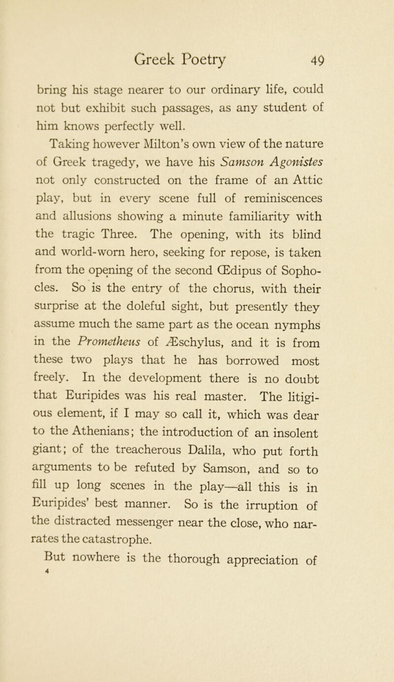 bring his stage nearer to our ordinary life, could not but exhibit such passages, as any student of him knows perfectly well. Taking however Milton’s own view of the nature of Greek tragedy, we have his Samson Agonistes not only constructed on the frame of an Attic play, but in every scene full of reminiscences and allusions showing a minute familiarity with the tragic Three. The opening, with its blind and world-worn hero, seeking for repose, is taken from the opening of the second (Edipus of Sopho- cles. So is the entry of the chorus, with their surprise at the doleful sight, but presently they assume much the same part as the ocean nymphs in the Prometheus of ^schylus, and it is from these two plays that he has borrowed most freely. In the development there is no doubt that Euripides was his real master. The litigi- ous element, if I may so call it, which was dear to the Athenians; the introduction of an insolent giant; of the treacherous Dalila, who put forth arguments to be refuted by Samson, and so to fill up long scenes in the play—all this is in Euripides’ best manner. So is the irruption of the distracted messenger near the close, who nar- rates the catastrophe. But nowhere is the thorough appreciation of