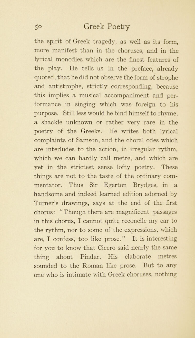 the spirit of Greek tragedy, as well as its form, more manifest than in the choruses, and in the lyrical monodies which are the finest features of the play. He tells us in the preface, already quoted, that he did not observe the form of strophe and antistrophe, strictly corresponding, because this implies a musical accompaniment and per- formance in singing which was foreign to his purpose. Still less would he bind himself to rhyme, a shackle unknown or rather very rare in the poetry of the Greeks. He writes both lyrical complaints of Samson, and the choral odes w’-hich are interludes to the action, in irregular rythm, which we can hardly call metre, and which are yet in the strictest sense lofty poetry. These things are not to the taste of the ordinary com- mentator. Thus Sir Egerton Brydges, in a handsome and indeed learned edition adorned by Turner’s drawings, says at the end of the first chorus: “Though there are magnificent passages in this chorus, I cannot quite reconcile my ear to the rythm, nor to some of the expressions, which are, I confess, too like prose.” It is interesting for you to know that Cicero said nearly the same thing about Pindar. His elaborate metres sounded to the Roman like prose. But to any one who is intimate with Greek choruses, nothing