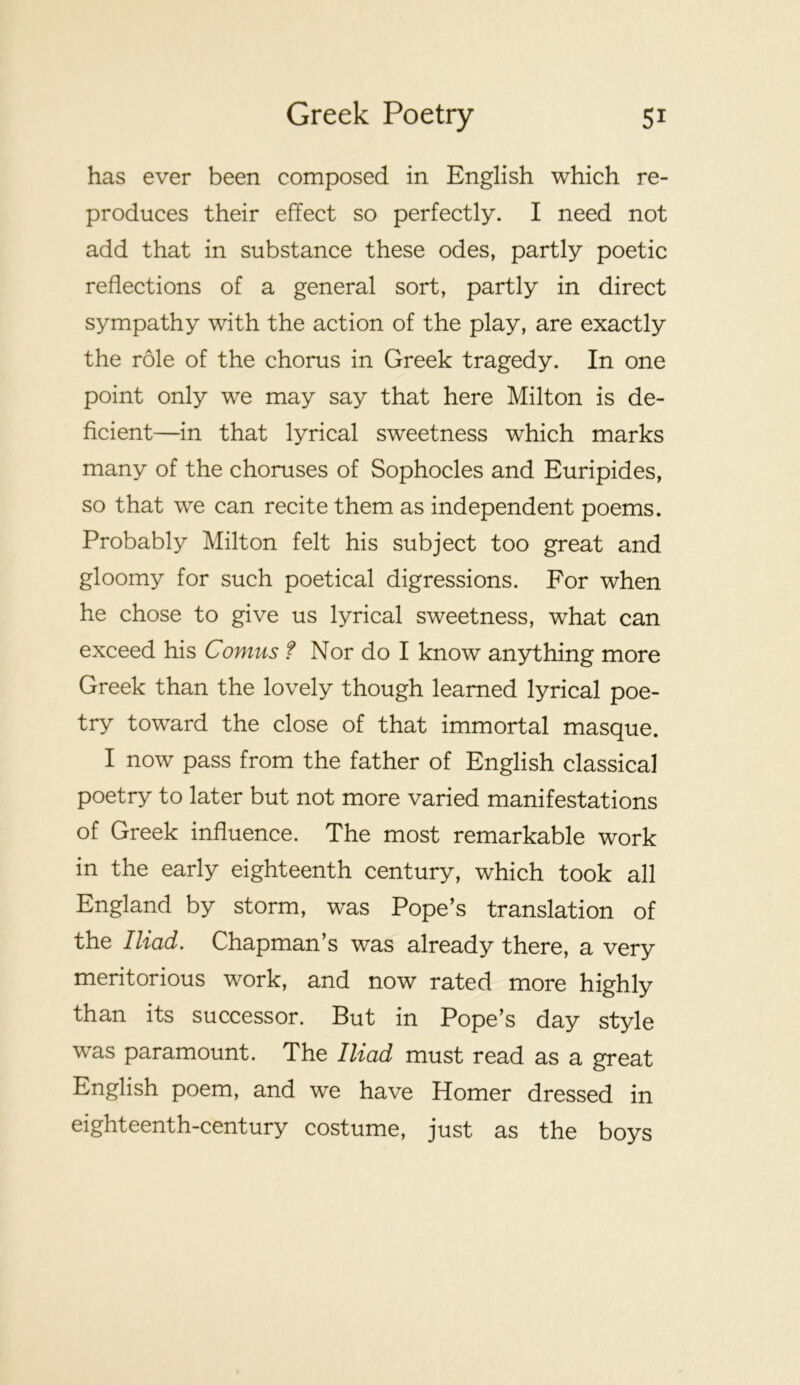 has ever been composed in English which re- produces their effect so perfectly. I need not add that in substance these odes, partly poetic reflections of a general sort, partly in direct sympathy with the action of the play, are exactly the role of the chorus in Greek tragedy. In one point only we may say that here Milton is de- ficient—in that lyrical sweetness which marks many of the choruses of Sophocles and Euripides, so that we can recite them as independent poems. Probably Milton felt his subject too great and gloomy for such poetical digressions. For when he chose to give us lyrical sweetness, what can exceed his Comus f Nor do I know anything more Greek than the lovely though learned lyrical poe- try toward the close of that immortal masque. I now pass from the father of English classical poetry to later but not more varied manifestations of Greek influence. The most remarkable work in the early eighteenth century, which took all England by storm, was Pope’s translation of the Iliad. Chapman’s was already there, a very meritorious work, and now rated more highly than its successor. But in Pope’s day style was paramount. The Iliad must read as a great English poem, and we have Homer dressed in eighteenth-century costume, just as the boys