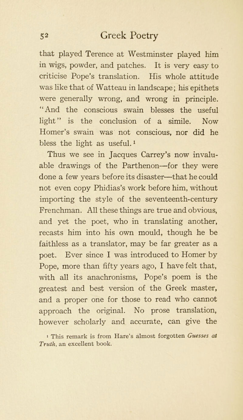 that played Terence at Westminster played him in wigs, powder, and patches. It is very easy to criticise Pope’s translation. His whole attitude was like that of Watteau in landscape; his epithets were generally wrong, and wrong in principle. “And the conscious swain blesses the useful light” is the conclusion of a simile. Now Homer’s swain was not conscious, nor did he bless the light as useful. ^ Thus we see in Jacques Carrey’s now invalu- able drawings of the Parthenon—for they were done a few years before its disaster—that he could not even copy Phidias’s work before him, without importing the style of the seventeenth-century Frenchman. All these things are true and obvious, and yet the poet, who in translating another, recasts him into his own mould, though he be faithless as a translator, may be far greater as a poet. Ever since I was introduced to Homer by Pope, more than fifty years ago, I have felt that, with all its anachronisms. Pope’s poem is the greatest and best version of the Greek master, and a proper one for those to read who cannot approach the original. No prose translation, however scholarly and accurate, can give the 1 This remark is from Hare’s almost forgotten Guesses at Truth, an excellent book.