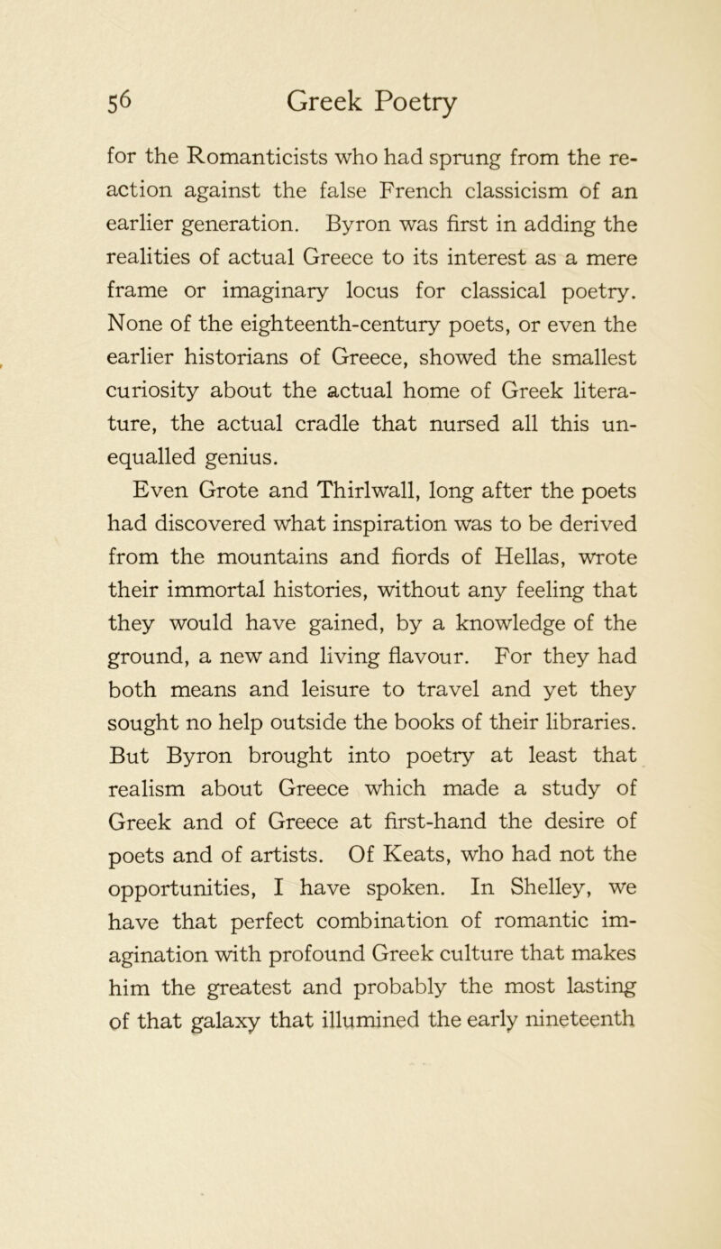for the Romanticists who had sprung from the re- action against the false French classicism of an earlier generation. Byron was first in adding the realities of actual Greece to its interest as a mere frame or imaginary locus for classical poetry. None of the eighteenth-century poets, or even the earlier historians of Greece, showed the smallest curiosity about the actual home of Greek litera- ture, the actual cradle that nursed all this un- equalled genius. Even Grote and Thirl wall, long after the poets had discovered what inspiration was to be derived from the mountains and fiords of Hellas, wrote their immortal histories, without any feeling that they would have gained, by a knowledge of the ground, a new and living flavour. For they had both means and leisure to travel and yet they sought no help outside the books of their libraries. But Byron brought into poetry at least that realism about Greece which made a study of Greek and of Greece at first-hand the desire of poets and of artists. Of Keats, who had not the opportunities, I have spoken. In Shelley, we have that perfect combination of romantic im- agination with profound Greek culture that makes him the greatest and probably the most lasting of that galaxy that illumined the early nineteenth