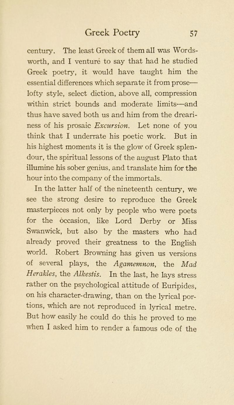 century. The least Greek of them all was Words- worth, and I venture to say that had he studied Greek poetry, it would have taught him the essential differences which separate it from prose— lofty style, select diction, above all, compression within strict bounds and moderate limits—and thus have saved both us and him from the dreari- ness of his prosaic Excursion. Let none of you think that I underrate his poetic work. But in his highest moments it is the glow of Greek splen- dour, the spiritual lessons of the august Plato that illumine his sober genius, and translate him for the hour into the company of the immortals. In the latter half of the nineteenth century, we see the strong desire to reproduce the Greek masterpieces not only by people who were poets for the occasion, like Lord Derby or Miss Swanwick, but also by the masters who had already proved their greatness to the English world. Robert Browning has given us versions of several plays, the Agamemnon^ the Mad Herakles, the Alkestis. In the last, he lays stress rather on the psychological attitude of Euripides, on his character-drawing, than on the lyrical por- tions, which are not reproduced in lyrical metre. But how easily he could do this he proved to me when I asked him to render a famous ode of the