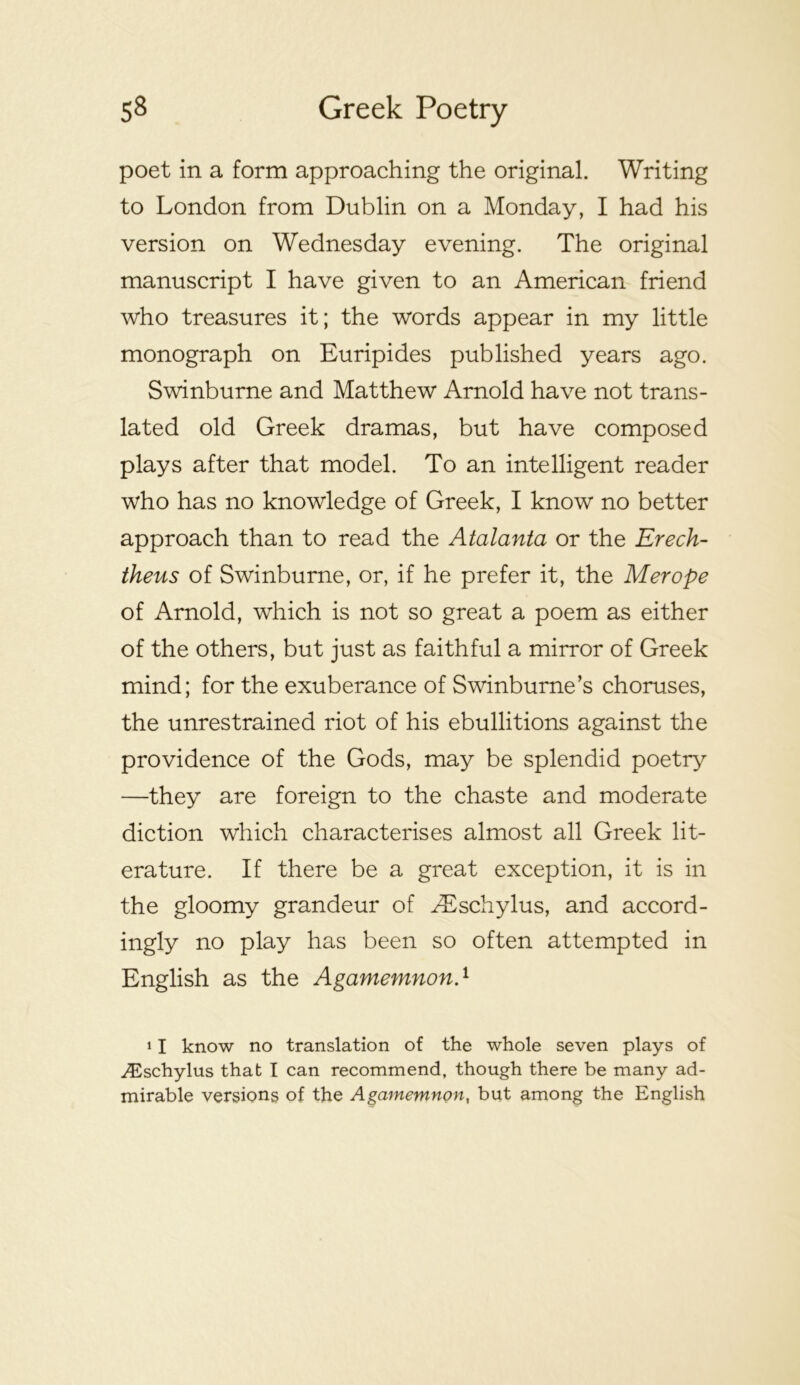 poet in a form approaching the original. Writing to London from Dublin on a Monday, I had his version on Wednesday evening. The original manuscript I have given to an American friend who treasures it; the words appear in my little monograph on Euripides published years ago. Swinburne and Matthew Arnold have not trans- lated old Greek dramas, but have composed plays after that model. To an intelligent reader who has no knowledge of Greek, I know no better approach than to read the Atalanta or the Erech- theus of Swinburne, or, if he prefer it, the Merope of Arnold, which is not so great a poem as either of the others, but just as faithful a mirror of Greek mind; for the exuberance of Swinburne’s choruses, the unrestrained riot of his ebullitions against the providence of the Gods, may be splendid poetry —they are foreign to the chaste and moderate diction which characterises almost all Greek lit- erature. If there be a great exception, it is in the gloomy grandeur of ^schylus, and accord- ingly no play has been so often attempted in English as the AgamemnonP 11 know no translation of the whole seven plays of .^^^schylus that I can recommend, though there be many ad- mirable versions of the Agamemnon, but among the English