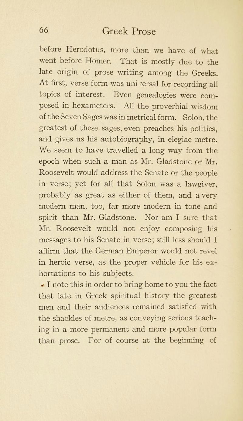 before Herodotus, more than we have of what went before Homer. That is mostly due to the late origin of prose writing among the Greeks. At first, verse form was uni ^ersal for recording all topics of interest. Even genealogies were com- posed in hexameters. All the proverbial wisdom of the Seven Sages was in metrical form. Solon, the greatest of these sages, even preaches his politics, and gives us his autobiography, in elegiac metre. We seem to have travelled a long way from the epoch when such a man as Mr. Gladstone or Mr. Roosevelt would address the Senate or the people in verse; yet for all that Solon was a lawgiver, probably as great as either of them, and a very modern man, too, far more modern in tone and spirit than Mr. Gladstone. Nor am I sure that Mr. Roosevelt would not enjoy composing his messages to his Senate in verse; still less should I affirm that the German Emperor would not revel in heroic verse, as the proper vehicle for his ex- hortations to his subjects. I note this in order to bring home to you the fact that late in Greek spiritual history the greatest men and their audiences remained satisfied with the shackles of metre, as conveying serious teach- ing in a more permanent and more popular form than prose. For of course at the beginning of