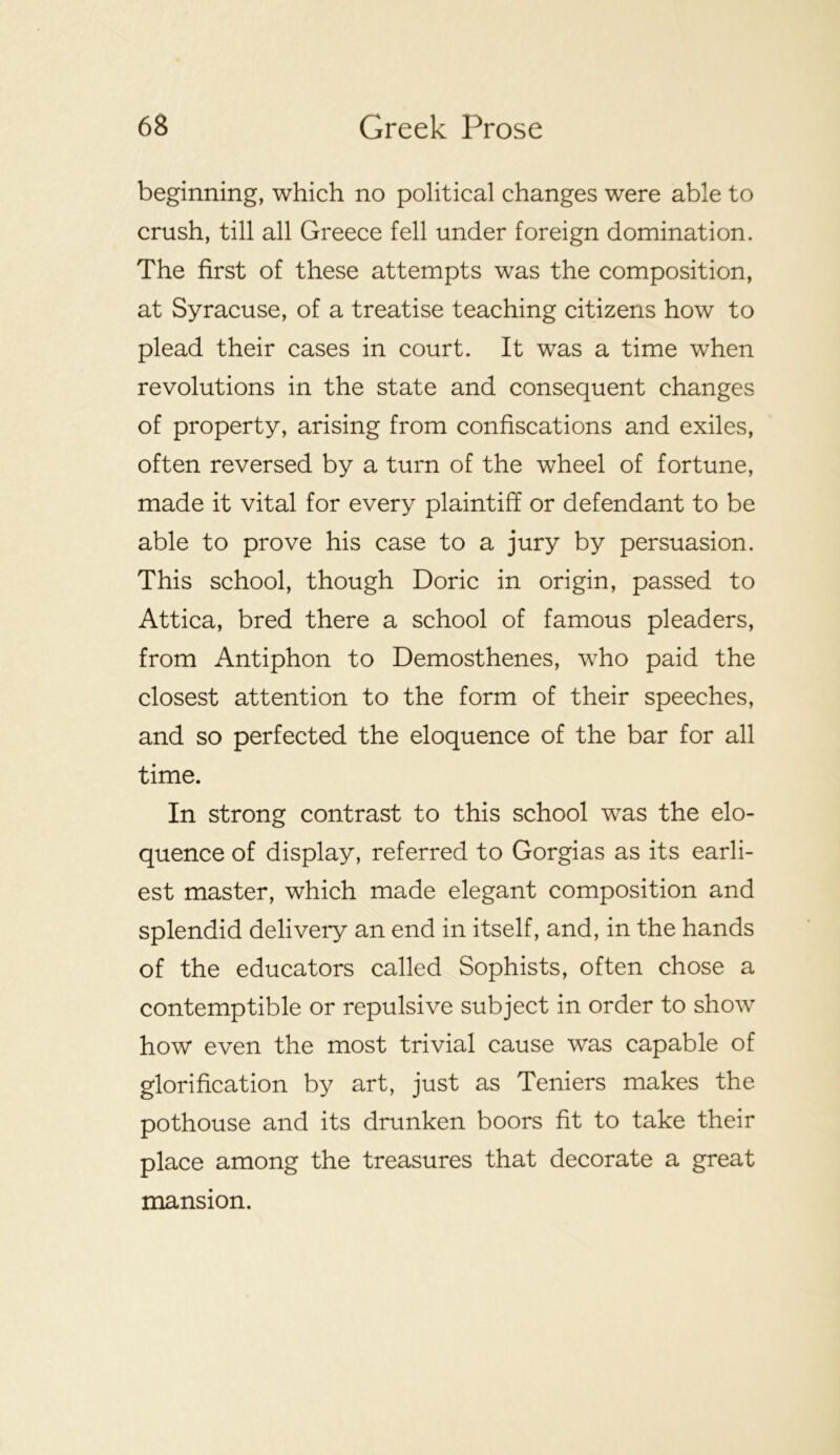 beginning, which no political changes were able to crush, till all Greece fell under foreign domination. The first of these attempts was the composition, at Syracuse, of a treatise teaching citizens how to plead their cases in court. It was a time when revolutions in the state and consequent changes of property, arising from confiscations and exiles, often reversed by a turn of the wheel of fortune, made it vital for every plaintiff or defendant to be able to prove his case to a jury by persuasion. This school, though Doric in origin, passed to Attica, bred there a school of famous pleaders, from Antiphon to Demosthenes, who paid the closest attention to the form of their speeches, and so perfected the eloquence of the bar for all time. In strong contrast to this school was the elo- quence of display, referred to Gorgias as its earli- est master, which made elegant composition and splendid delivery an end in itself, and, in the hands of the educators called Sophists, often chose a contemptible or repulsive subject in order to show how even the most trivial cause was capable of glorification by art, just as Teniers makes the pothouse and its drunken boors fit to take their place among the treasures that decorate a great mansion.