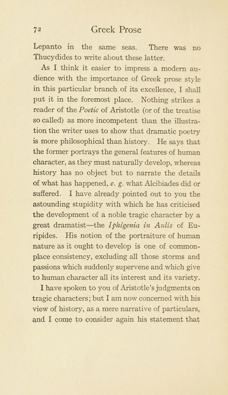 Lepanto in the same seas. There was no Thucydides to write about these latter. As I think it easier to impress a modern au- dience with the importance of Greek prose style in this particular branch of its excellence, I shall put it in the foremost place. Nothing strikes a reader of the Poetic of Aristotle (or of the treatise so called) as more incompetent than the illustra- tion the writer uses to show that dramatic poetry is more philosophical than history. He says that the former portrays the general features of human character, as they must naturally develop, whereas history has no object but to narrate the details of what has happened, e. g. what Alcibiades did or suffered. I have already pointed out to you the astounding stupidity with which he has criticised the development of a noble tragic character by a great dramatist—^the Iphigenia in Aulis of Eu- ripides. His notion of the portraiture of human nature as it ought to develop is one of common- place consistency, excluding all those storms and passions which suddenly supervene and which give to human character all its interest and its variety. I have spoken to you of Aristotle’s judgments on tragic characters; but I am now concerned with his view of history, as a mere narrative of particulars, and I come to consider again his statement that