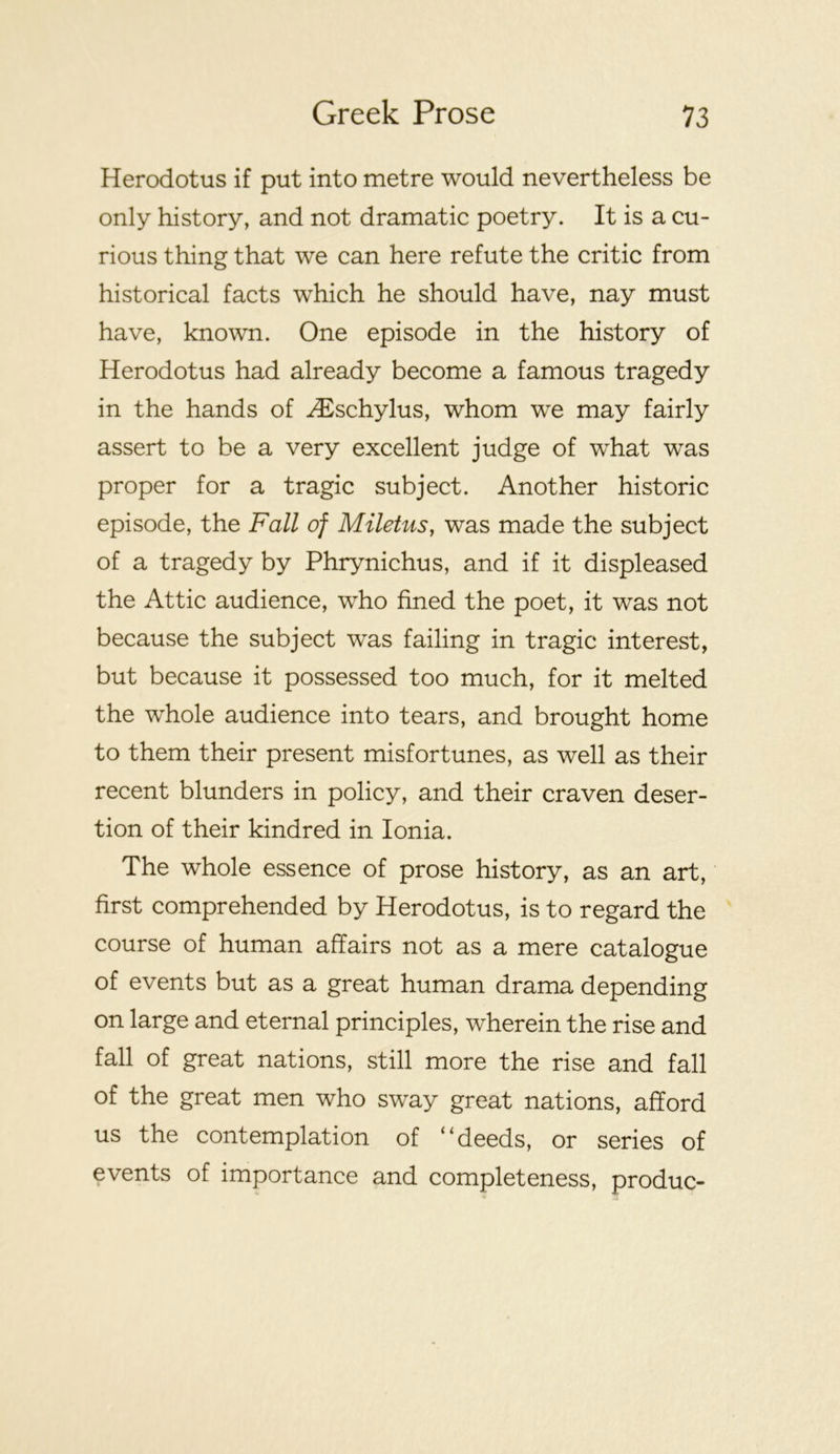 Herodotus if put into metre would nevertheless be only history, and not dramatic poetry. It is a cu- rious thing that we can here refute the critic from historical facts which he should have, nay must have, known. One episode in the history of Herodotus had already become a famous tragedy in the hands of ^schylus, whom we may fairly assert to be a very excellent judge of what was proper for a tragic subject. Another historic episode, the Fall of Miletus, was made the subject of a tragedy by Phrynichus, and if it displeased the Attic audience, who fined the poet, it was not because the subject was failing in tragic interest, but because it possessed too much, for it melted the whole audience into tears, and brought home to them their present misfortunes, as well as their recent blunders in policy, and their craven deser- tion of their kindred in Ionia. The whole essence of prose history, as an art, first comprehended by Herodotus, is to regard the course of human affairs not as a mere catalogue of events but as a great human drama depending on large and eternal principles, wherein the rise and fall of great nations, still more the rise and fall of the great men who sway great nations, afford us the contemplation of “deeds, or series of events of importance and completeness, produc-