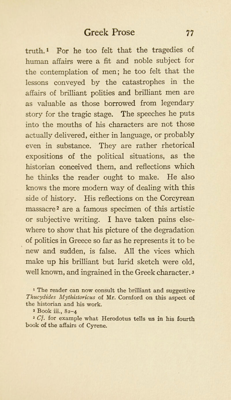truth. 1 For he too felt that the tragedies of human affairs were a fit and noble subject for the contemplation of men; he too felt that the lessons conveyed by the catastrophes in the affairs of brilliant polities and brilliant men are as valuable as those borrowed from legendary story for the tragic stage. The speeches he puts into the mouths of his characters are not those actually delivered, either in language, or probably even in substance. They are rather rhetorical expositions of the political situations, as the historian conceived them, and reflections which he thinks the reader ought to make. He also knows the more modern way of dealing with this side of history. His reflections on the Corcyrean massacre 2 are a famous specimen of this artistic or subjective writing. I have taken pains else- where to show that his picture of the degradation of politics in Greece so far as he represents it to be % new and sudden, is false. All the vices which make up his brilliant but lurid sketch were old, well known, and ingrained in the Greek character. 3 * The reader can now consult the brilliant and suggestive Thucydides Mythisioricus of Mr. Cornford on this aspect of the historian and his work. 2 Book hi., 82-4 3 C/. for example what Herodotus tells us in his fourth book of the affairs of Gyrene.