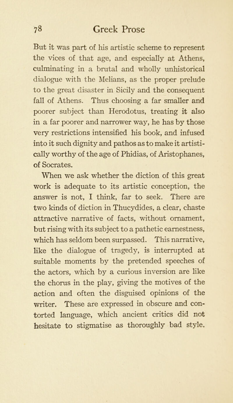 But it was part of his artistic scheme to represent the vices of that age, and especially at Athens, culminating in a brutal and wholly unhistorical dialogue with the Melians, as the proper prelude to the great disaster in Sicily and the consequent fall of Athens. Thus choosing a far smaller and poorer subject than Herodotus, treating it also in a far poorer and narrower way, he has by those very restrictions intensified his book, and infused into it such dignity and pathos as to make it artisti- cally worthy of the age of Phidias, of Aristophanes, of Socrates. When we ask whether the diction of this great work is adequate to its artistic conception, the answer is not, I think, far to seek. There are two kinds of diction in Thucydides, a clear, chaste attractive narrative of facts, without ornament, but rising with its subject to a pathetic earnestness, which has seldom been surpassed. This narrative, like the dialogue of tragedy, is interrupted at suitable moments by the pretended speeches of the actors, which by a curious inversion are like the chorus in the play, giving the motives of the action and often the disguised opinions of the writer. These are expressed in obscure and con- torted language, which ancient critics did not hesitate to stigmatise as thoroughly bad style.
