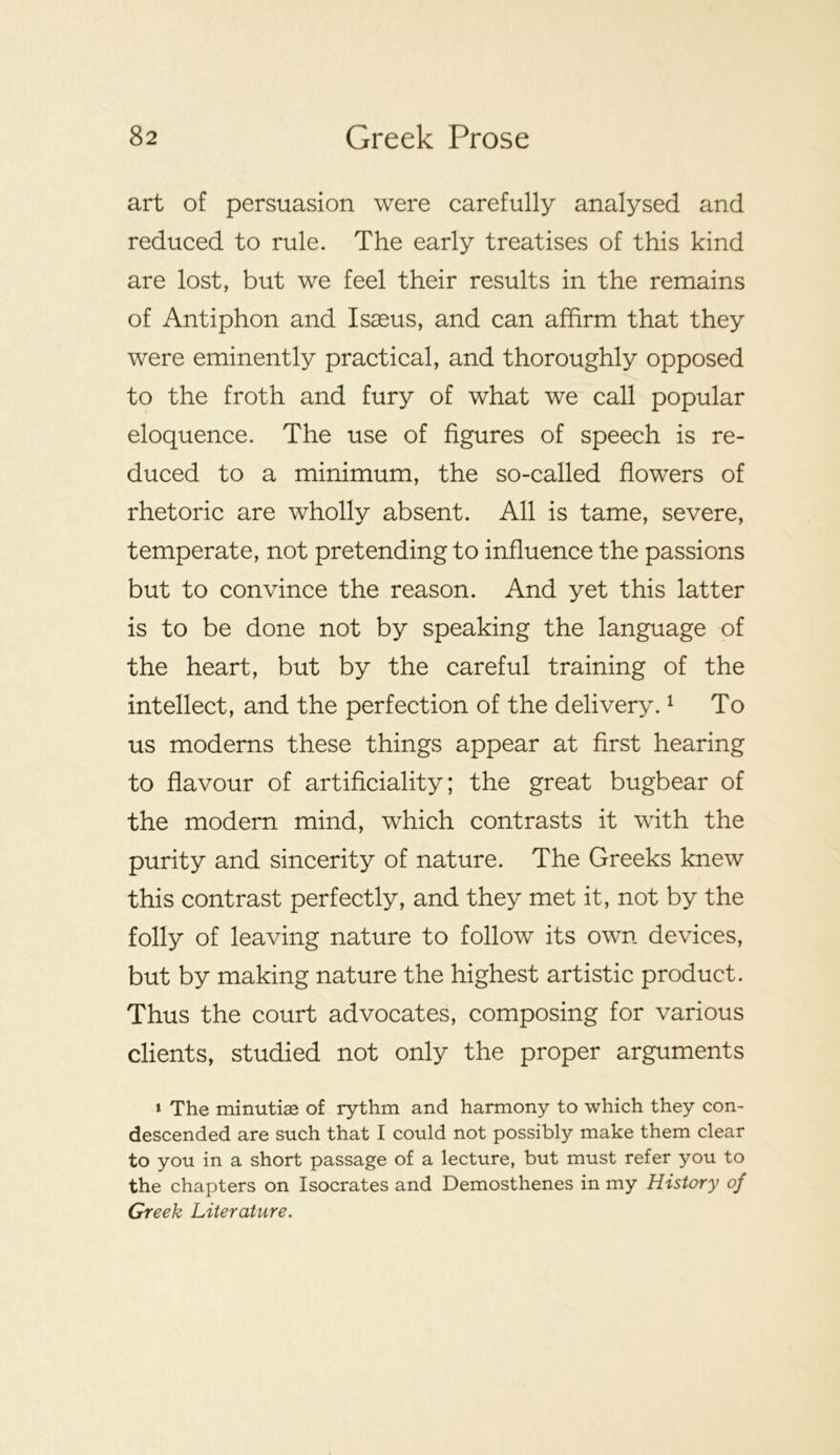 art of persuasion were carefully analysed and reduced to rule. The early treatises of this kind are lost, but we feel their results in the remains of Antiphon and Isaeus, and can affirm that they were eminently practical, and thoroughly opposed to the froth and fury of what we call popular eloquence. The use of figures of speech is re- duced to a minimum, the so-called flowers of rhetoric are wholly absent. All is tame, severe, temperate, not pretending to influence the passions but to convince the reason. And yet this latter is to be done not by speaking the language of the heart, but by the careful training of the intellect, and the perfection of the delivery. ^ To us moderns these things appear at first hearing to flavour of artificiality; the great bugbear of the modem mind, which contrasts it with the purity and sincerity of nature. The Greeks knew this contrast perfectly, and they met it, not by the folly of leaving nature to follow its own devices, but by making nature the highest artistic product. Thus the court advocates, composing for various clients, studied not only the proper arguments » The minutiae of rythm and harmony to which they con- descended are such that I could not possibly make them clear to you in a short passage of a lecture, but must refer you to the chapters on Isocrates and Demosthenes in my History of Greek Literature.