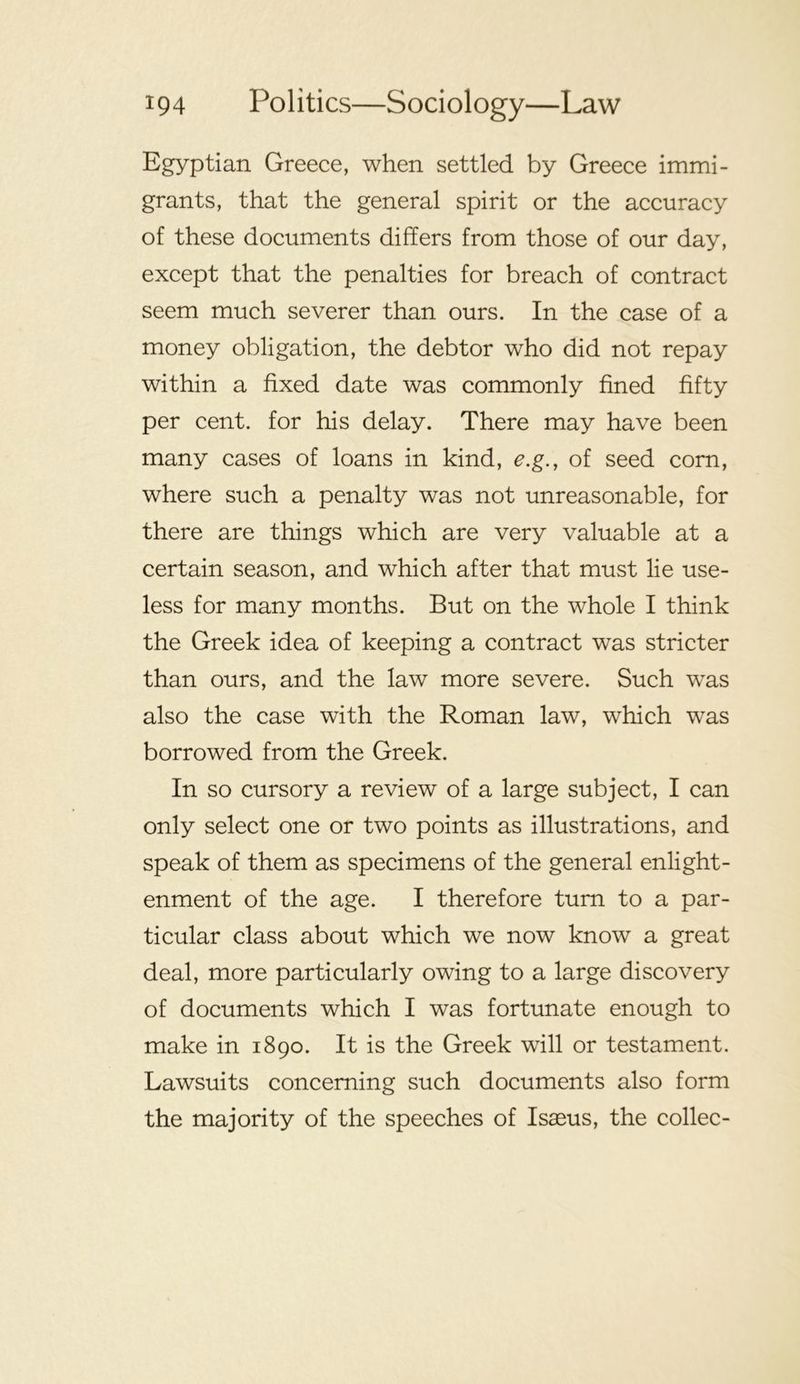 Egyptian Greece, when settled by Greece immi- grants, that the general spirit or the accuracy of these documents differs from those of our day, except that the penalties for breach of contract seem much severer than ours. In the case of a money obligation, the debtor who did not repay within a fixed date was commonly fined fifty per cent, for his delay. There may have been many cases of loans in kind, e.g., of seed corn, where such a penalty was not unreasonable, for there are things which are very valuable at a certain season, and which after that must lie use- less for many months. But on the whole I think the Greek idea of keeping a contract was stricter than ours, and the law more severe. Such was also the case with the Roman law, which was borrowed from the Greek. In so cursory a review of a large subject, I can only select one or two points as illustrations, and speak of them as specimens of the general enlight- enment of the age. I therefore turn to a par- ticular class about which we now know a great deal, more particularly owing to a large discovery of documents which I was fortunate enough to make in 1890. It is the Greek will or testament. Lawsuits concerning such documents also form the majority of the speeches of Isaeus, the collec-