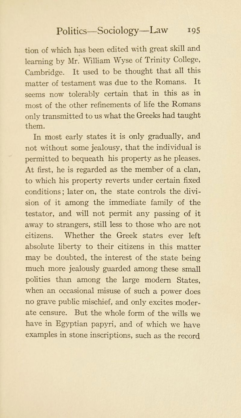 tion of which has been edited with great skill and learning by Mr. William Wyse of Trinity College, Cambridge. It used to be thought that all this matter of testament was due to the Romans. It seems now tolerably certain that in this as in most of the other refinements of life the Romans only transmitted to us what the Greeks had taught them. In most early states it is only gradually, and not without some jealousy, that the individual is permitted to bequeath his property as he pleases. At first, he is regarded as the member of a clan, to which his property reverts under certain fixed conditions; later on, the state controls the divi- sion of it among the immediate family of the testator, and will not permit any passing of it away to strangers, still less to those who are not citizens. Whether the Greek states ever left absolute liberty to their citizens in this matter may be doubted, the interest of the state being much more jealously guarded among these small polities than among the large modem States, when an occasional misuse of such a power does no grave public mischief, and only excites moder- ate censure. But the whole form of the wills we have in Egyptian papyri, and of which we have examples in stone inscriptions, such as the record