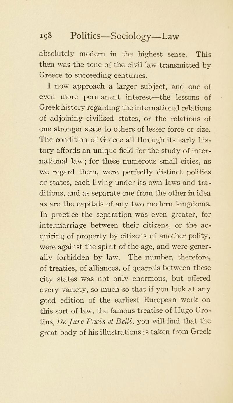 absolutely modern in the highest sense. This then was the tone of the civil law transmitted by Greece to succeeding centuries. I now approach a larger subject, and one of even more permanent interest—the lessons of Greek history regarding the international relations of adjoining civilised states, or the relations of one stronger state to others of lesser force or size. The condition of Greece all through its early his- tory affords an unique field for the study of inter- national law; for these numerous small cities, as we regard them, were perfectly distinct polities or states, each living under its own laws and tra- ditions, and as separate one from the other in idea as are the capitals of any two modem kingdoms. In practice the separation was even greater, for intermarriage between their citizens, or the ac- quiring of property by citizens of another polity, were against the spirit of the age, and were gener- ally forbidden by law. The number, therefore, of treaties, of alliances, of quarrels between these city states was not only enormous, but offered every variety, so much so that if you look at any good edition of the earliest European work on this sort of law, the famous treatise of Hugo Gro- tius, De Jure Pads et Belli, you will find that the great body of his illustrations is taken from Greek